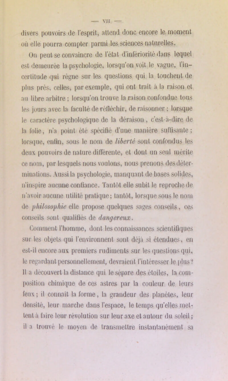 divers pouvoirs de l’esprit, attend donc encore le moment où elle pourra compter parmi les sciences naturelles. On peut se convaincre de l’état d’infériorité dans lequel est demeurée la psychologie, lorsqu’on voit le vague, l’in- certitude qui règne sur les questions qui la louchent de plus près, celles, par exemple, qui ont trait à la raison et au libre arbitre ; lorsqu’on trouve la raison confondue tous les jours avec la faculté de réfléchir, de raisonner ; lorsque le caractère psychologique de la déraison , c’est-à-dire de la folie, n’a point été spécifié d’une manière suffisante; lorsque, enfin, sous le nom de liberté sont confondus les deux pouvoirs de nature différente, et dont un seul mérite ce nom, par lesquels nous voulons, nous prenons des déter- minations. Aussi la psychologie, manquant de hases solides, n’inspire aucune confiance. Tantôt elle subit le reproche de n'avoir aucune utilité pratique; tantôt, lorsque sous le nom de jt/iilosuphie elie propose quelques sages conseils, ces conseils sont qualifiés de dangereux. Comment l’homme, dont les connaissances scientifiques sur les objets qui l’environnent sont déjà si étendues, en est-il encore aux premiers rudiments sur les questions qui, le regardant personnellement, devraient l’intéresser le plus? Il a découvert la distance qui le sépare des étoiles, la com- position chimique de ces astres par la couleur de leurs feux; il connait la forme, la grandeur des planètes, leur densité, leur marche dans l’espace, le temps qu’elles met- tent à faire leur révolution sur leur axe et autour du soleil ; il a trouvé le moyen de transmettre instantanément sa