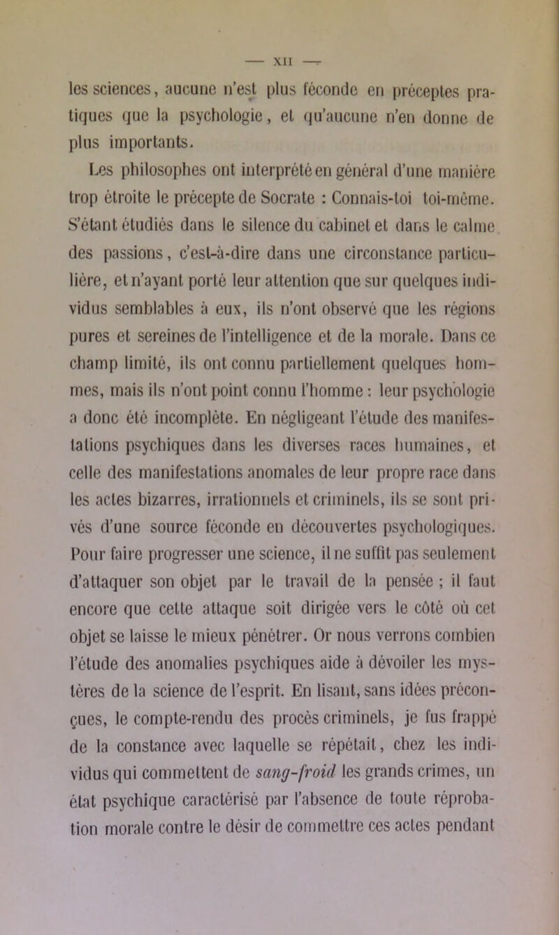 les sciences, aucune n’est plus féconde en préceptes pra- tiques que la psychologie, et qu’aucune n’en donne de plus importants. Les philosophes ont interprété en général d’une manière trop étroite le précepte de Socrate : Connais-toi toi-mème. S’étant étudiés dans le silence du cabinet et dans le calme des passions, c’est-à-dire dans une circonstance particu- lière, et n’ayant porté leur attention que sur quelques indi- vidus semblables à eux, ils n’ont observé que les régions pures et sereines de l’intelligence et de la morale. Dans ce champ limité, ils ont connu partiellement quelques hom- mes, mais ils n’ont point connu l’homme : leur psychologie a donc été incomplète. En négligeant l’étude des manifes- tations psychiques dans les diverses races humaines, et celle des manifestations anomales de leur propre race dans les actes bizarres, irrationnels et criminels, ils se sont pri- vés d’une source féconde en découvertes psychologiques. Pour faire progresser une science, il ne suffit pas seulement d’attaquer son objet par le travail de la pensée ; il faut encore que celte attaque soit dirigée vers le côté où cet objet se laisse le mieux pénétrer. Or nous verrons combien l’étude des anomalies psychiques aide à dévoiler les mys- tères de la science de l’esprit. En lisant, sans idées précon- çues, le compte-rendu des procès criminels, je fus frappé de la constance avec laquelle se répétait, chez les indi- vidus qui commettent de sang-froid les grands crimes, un état psychique caractérisé par l’absence de toute réproba- tion morale contre le désir de commettre ces actes pendant