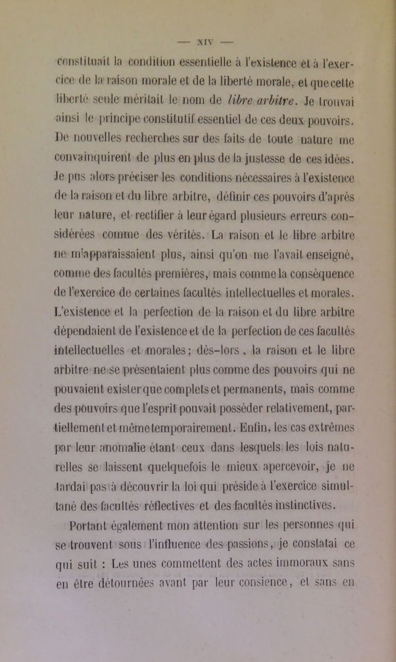 cnnslitUcTit la condition essentielle à l’existence et à l’exer- cice de la raison morale et de la liberté morale, et quecette liberté seule méritait le nom de libre arbitre. Je trouvai ainsi le principe constitutif essentiel de ces deux pouvoirs. De nouvelles recherches sur des faits de toute nature me convainquirent de plus en plus de la justesse de ces idées. Je pus alors préciser les conditions nécessaires à l’existence de la raison et du libre arbitre, définir ces pouvoirs d’après leur nature, et rectifier à leur égard plusieurs erreurs con- sidérées comme des vérités. La raison et le libre arbitre ne m’apparaissaient plus, ainsi qu’on me l’avait enseigné, comme des facultés premières, mais comme la conséquence de l’exercice de certaines facultés intellectuelles et morales. L’existence et la perfection de la raison et du libre arbitre dépendaient de l’existence et de la perfection de ces facultés intellectuelles et morales; dès-lors, la raison et le libre arbitre ne se présentaient plus comme des pouvoirs qui ne pouvaient exister que complets et permanents, mais comme des pouvoirs que l’esprit pouvait posséder relativement, par- tiellement et même temporairement. Enfin, les cas extrêmes par leur anomalie étant ceux dans lesquels les lois natu- relles se laissent quelquefois le mieux apercevoir, je ne tardai pas à découvrir la loi qui préside à l’exercice simul- tané des facultés réfleetives et des facultés instinctives. Portant également mon attention sur les personnes qui se trouvent sous l’influence des passions, je constatai ce qui suit : Les unes commettent des actes immoraux sans en être détournées avant par leur consience, et sans en