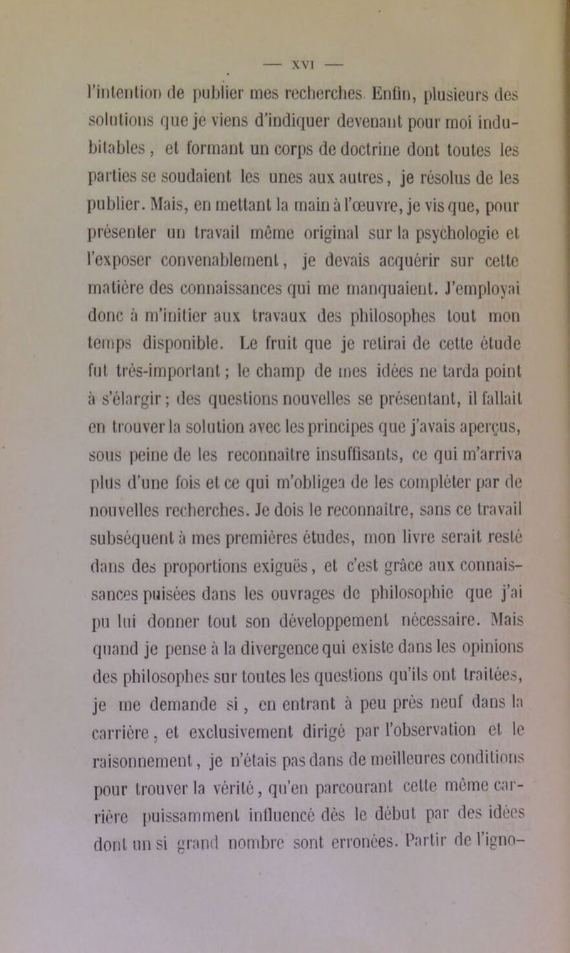 l'intention de publier mes recherches. Enfin, plusieurs des solutions que je viens d'indiquer devenant pour moi indu- bitables , et formant un corps de doctrine dont toutes les parties se soudaient les unes aux autres, je résolus de les publier. Mais, en mettant la main à l’œuvre, je vis que, pour présenter un travail même original sur la psychologie et l’exposer convenablement, je devais acquérir sur cette matière des connaissances qui me manquaient. J’employai donc à m’initier aux travaux des philosophes tout mon temps disponible. Le fruit que je retirai de cette étude fut très-important ; le champ de mes idées ne tarda point à s’élargir ; des questions nouvelles se présentant, il fallait en trouver la solution avec les principes que j’avais aperçus, sous peine de les reconnaître insuffisants, ce qui m’arriva plus d’une fois et ce qui m’obligea de les compléter par de nouvelles recherches. Je dois le reconnaître, sans ce travail subséquent à mes premières études, mon livre serait resté dans des proportions exiguës, et c’est grâce aux connais- sances puisées dans les ouvrages de philosophie que j’ai pu lui donner tout son développement nécessaire. Mais quand je pense à la divergence qui existe dans les opinions des philosophes sur toutes les questions qu’ils ont traitées, je me demande si, en entrant à peu près neuf dans la carrière. et exclusivement dirigé par l’observation et le raisonnement, je n’étais pas dans de meilleures conditions pour trouver la vérité, qu’en parcourant cette même car- rière puissamment influencé dès le début par des idées dont un si grand nombre sont erronées. Partir de l’igno-