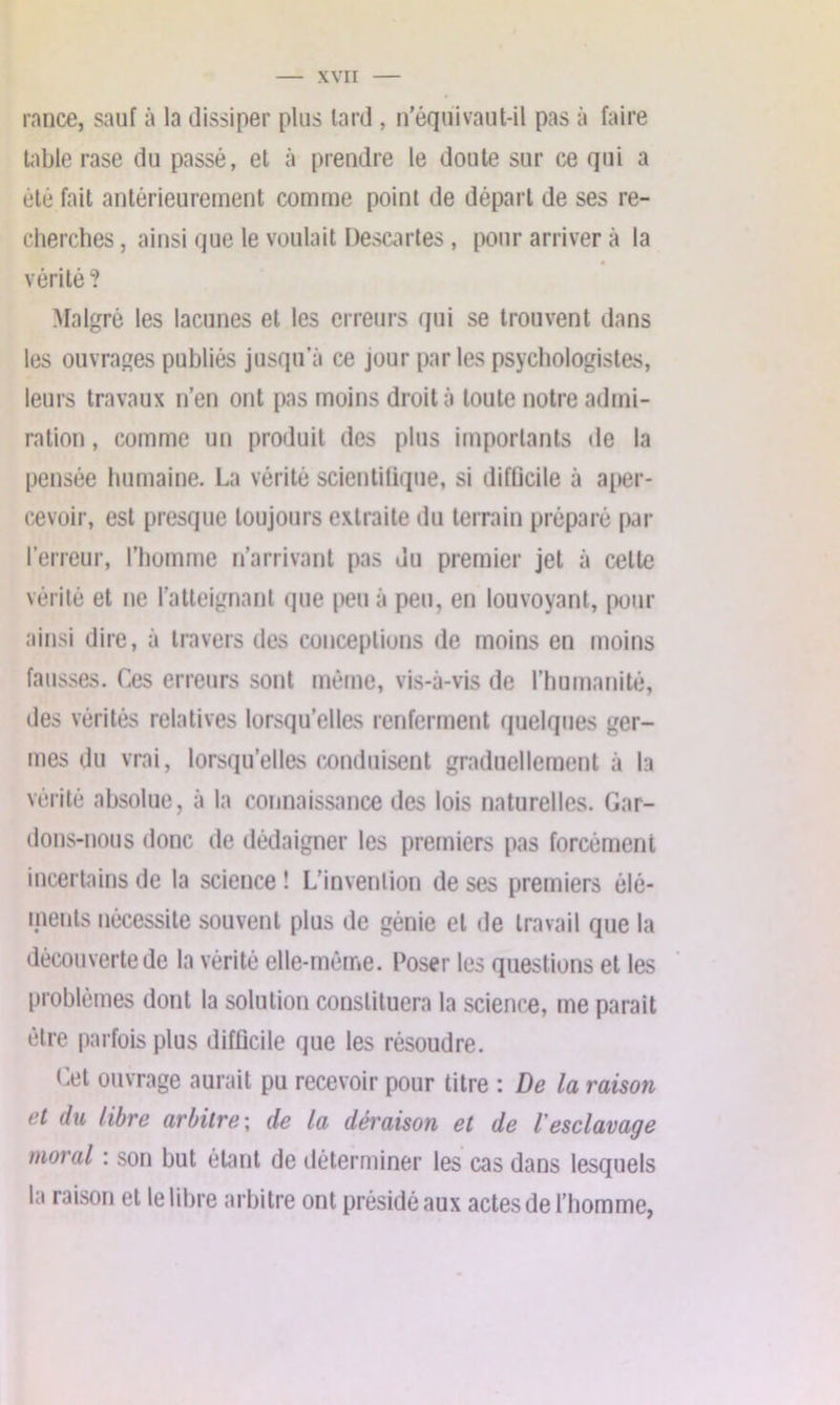 rance, sauf à la dissiper plus lard , n’équivaut-il pas à faire table rase du passé, et à prendre le doute sur ce qui a été fait antérieurement comme point de départ de ses re- cherches , ainsi que le voulait Descartes, pour arriver à la vérité? Malgré les lacunes et les erreurs qui se trouvent dans les ouvrages publiés jusqu’à ce jour par les psychologistes, leurs travaux n’en ont pas moins droit à toute notre admi- ration , comme un produit des plus importants de la pensée humaine. La vérité scientifique, si difficile à aper- cevoir, est presque toujours extraite du terrain préparé par l’erreur, l’homme n’arrivant pas du premier jet à celte vérité et ne l’atteignant que peu à peu, en louvoyant, pour ainsi dire, à travers des conceptions de moins en moins fausses. Ces erreurs sont même, vis-à-vis de l’humanité, des vérités relatives lorsqu’elles renferment quelques ger- mes du vrai, lorsqu’elles conduisent graduellement à la vérité absolue, à la connaissance des lois naturelles. Gar- dons-nous donc de dédaigner les premiers pas forcément incertains de la science ! L’invention de ses premiers élé- ments nécessite souvent plus de génie et de travail que la découverte de la vérité elle-même. Poser les questions et les problèmes dont la solution constituera la science, me parait être parfois plus difficile que les résoudre. Cet ouvrage aurait pu recevoir pour titre : De la raison et du libre arbitre ; de la déraison et de l'esclavage moral : son but étant de déterminer les cas dans lesquels la raison et le libre arbitre ont présidé aux actes de l’homme,