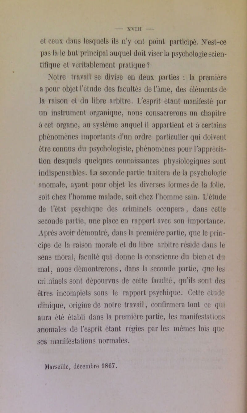 XVI II et ceux dans lesquels ils n’y uni point participé. N’est-ce pas là le but principal auquel doit viser la psychologie scien- tifique et véritablement pratique? Notre travail se divise en deux parties : la première a pour objet l’étude des facultés de lame, des éléments de la raison et du libre arbitre. L’esprit étant manifesté par un instrument organique, nous consacrerons un chapitre à cet organe, au système auquel il appartient et à certains phénomènes importants d’un ordre particulier qui doivent être connus du psychologiste, phénomènes pour l’apprécia- tion desquels quelques connaissances physiologiques sont indispensables. La seconde partie traitera de la psychologie anomale, ayant pour objet les diverses formes de la folie, soit chez l’homme malade, soit chez l’homme sain. L’élude de l’état psychique des criminels occupera, dans cette seconde partie, une place en rapport avec son importance. Après avoir démontré, dans la première partie, que le prin- cipe de la raison morale et du libre arbitre réside dans le sens moral, faculté qui donne la conscience du bien et du mal, nous démontrerons, dans la seconde partie, que les criminels sont dépourvus de celte faculté, qu’ils sont des êtres incomplets sous le rapport psychique. Cette élude clinique, origine de notre travail, confirmera tout ce qui aura été établi dans la première partie, les manifestations anomales de l’esprit étant régies par les mêmes lois que ses manifestations normales. Marseille, décembre 1867.