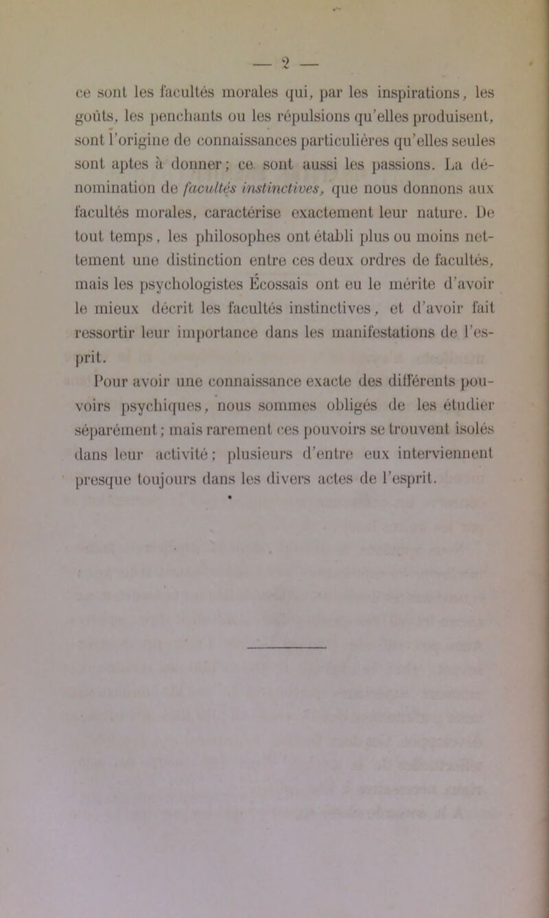 ce sont les facultés morales qui, par les inspirations, les goûts, les penchants ou les répulsions qu’elles produisent, sont l’origine de connaissances particulières qu’elles seules sont aptes à donner; ce sont aussi les passions. La dé- nomination de facultés instinctives, que nous donnons aux facultés morales, caractérise exactement leur nature. L)e tout temps, les philosophes ont établi plus ou moins net- tement une distinction entre ces deux ordres île facultés, mais les psychologistes Écossais ont eu le mérite d’avoir le mieux décrit les facultés instinctives, et d’avoir fait ressortir leur importance dans les manifestations de l’es- prit. Pour avoir une connaissance exacte des différents pou- voirs psychiques, nous sommes obligés de les étudier séparément ; mais rarement ces pouvoirs se trouvent isolés dans leur activité; plusieurs d'entre eux interviennent presque toujours dans les divers actes de l’esprit.