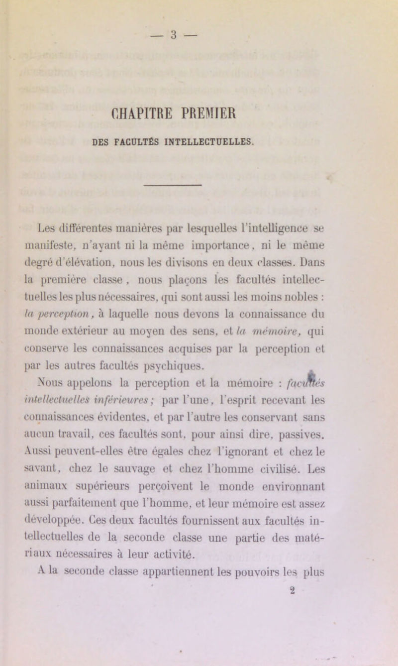 CHAPITRE PREMIER DES FACULTÉS INTELLECTUELLES. €, Les différentes manières par lesquelles l’intelligence se manifeste, n’ayant ni la même importance, ni le même degré d élévation, nous les divisons en deux classes. Dans la première classe , nous plaçons les facultés intellec- tuelles les plus nécessaires, qui sont aussi les moins nobles : la perception, à laquelle nous devons la connaissance du monde extérieur au moyen des sens, et la mémoire, qui conserve les connaissances acquises par la perception et par les autres facultés psychiques. Nous appelons la perception et la mémoire : facJm:s intellectuelles inférieures ; par l’une, l’esprit recevant les connaissances évidentes, et par l'autre les conservant sans aucun travail, ces facultés sont, pour ainsi dire, passives. Aussi peuvent-elles être égales chez l’ignorant et chez le savant, chez le sauvage et chez l'homme civilisé. Les animaux supérieurs perçoivent le monde environnant aussi parfaitement que l’homme, et leur mémoire est assez développée. Ces deux facultés fournissent aux facultés in- tellectuelles de la seconde classe une partie des maté- riaux nécessaires à leur activité. A la seconde classe appartiennent les pouvoirs les plus 2