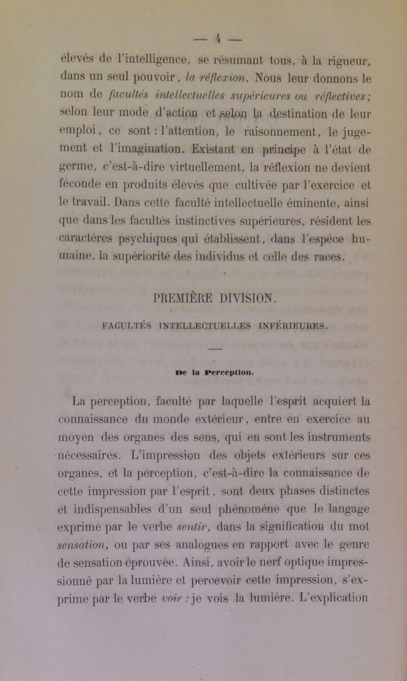 élevés de l’intelligence, se résumant tous, à la rigueur, dans un seul pouvoir, la réflexion. Nous leur donnons le nom de facultés intellectuelles supérieures ou réflectives; selon leur mode d’action et selon la destination de leur emploi, ce sont : l’attention, le raisonnement, le juge- ment et l’imagination. Existant en principe à l’état de germe, c’est-à-dire virtuellement, la réflexion ne devient féconde en produits élevés que cultivée par l’exercice et le travail. Dans cette faculté intellectuelle éminente, ainsi que dans les facultés instinctives supérieures, résident les caractères psychiques qui établissent, dans l’espèce hu- maine. la supériorité des individus et celle des races. PREMIÈRE DIVISION. f FACULTÉS INTELLECTUELLES INFÉRIEURES. i*e lu Perception. La perception, faculté par laquelle l'esprit acquiert la connaissance du monde extérieur, entre en exercice au moyen des organes des sens, qui en sont les instruments nécessaires. L’impression des objets extérieurs sur ces organes, et la perception, c'est-à-dire la connaissance de cette impression par l’esprit, sont deux phases distinctes et indispensables d’un seul phénomène que le langage exprime par le verbe sentir, dans la signification du mot sensation, ou par ses analogues en rapport avec le genre de sensation éprouvée. Ainsi, avoir le nerf optique impres- sionné par la lumière et percevoir cette impression, s’ex- prime par le verbe iwV.-je vois la lumière. L’explication