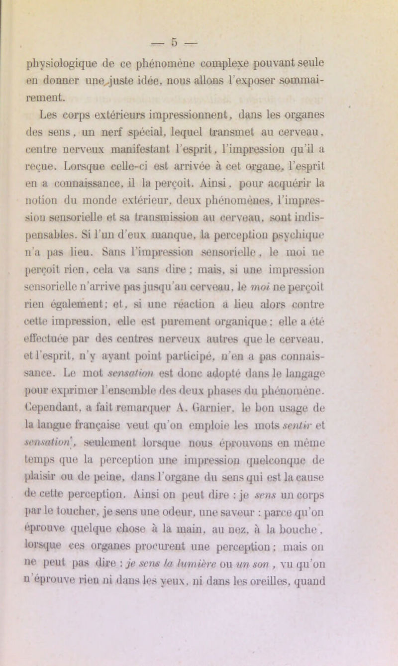 physiologique île ce phénomène complexe pouvant seule en donner une^juste idée, nous allons l'exposer sommai- rement. Les corps extérieurs impressionnent, dans les organes des sens, un nerf spécial, lequel transmet au cerveau, centre nerveux manifestant l’esprit, l'impression qu’il a reçue. Lorsque celle-ci est arrivée à cet organe, l’esprit en a connaissance. il la perçoit. Ainsi. pour acquérir la notion du monde extérieur, deux phénomènes, l’impres- sion sensorielle et sa transmission au cerveau, sont indis- pensables. Si l’un d’eux manque, la perception psychique n’a pas lieu. Sans l'impression sensorielle, le moi ne perçoit rien, cela va sans dire; mais, si une impression sensorielle n’arrive pas jusqu’au cerveau, le moi ne perçoit rien également; et, si une réaction a lieu alors contre cette impression, elle est purement organique; elle a été effectuée par des centres nerveux autres que le cerveau, et l’esprit, n'y ayant point participé, n’en a pas connais- sance. Le mot sensation est donc adopte dans le langage pour exprimer 1 ensemble dos deux phases du phénomène, dépendant, a fait remarquer A. Garnier, le bon usage de la langue française veut qu’on emploie les mots sentir et sensation, seulement lorsque nous éprouvons en même temps que la perception une impression quelconque de plaisir ou de peine, dans l’organe du sens qui est la cause de cette perception. Ainsi on peut dire : je sens un corps par le toucher, je sens une odeur, une saveur : parce qu’on éprouvé quelque chose à la main, au nez, à la bouche, lorsque ces organes procurent une perception ; mais on ne peut pas dire ; je sens lu lumière ou un son , vu qu’on u éprouve rien ni dans les yeux, ni dans les oreilles, quand