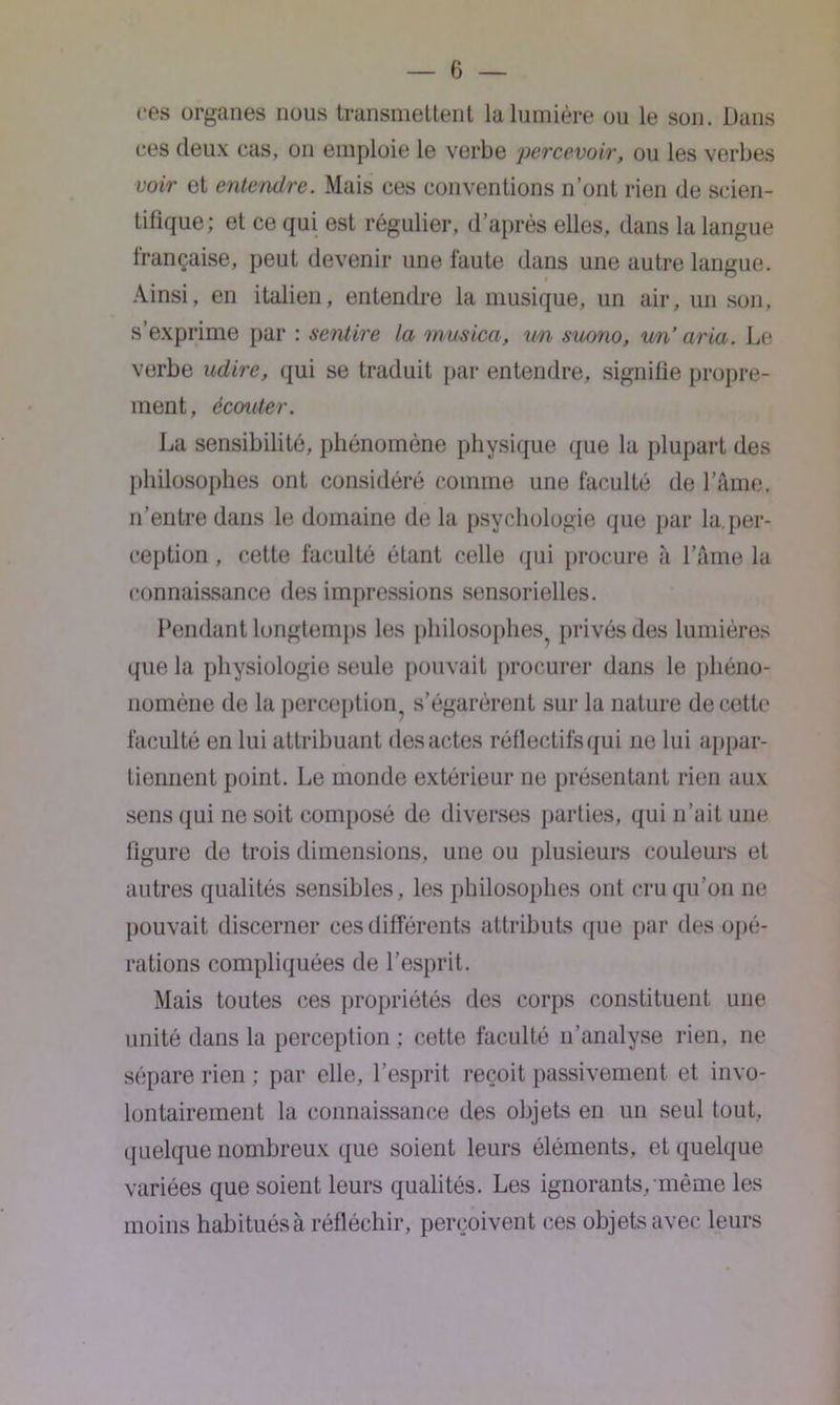 ces organes nous transmettent la lumière ou le son. Dans ces deux cas, on emploie le verbe percevoir, ou les verbes voir et entendre. Mais ces conventions n’ont rien de scien- tifique; et ce qui est régulier, d’après elles, dans la langue française, peut devenir une faute dans une autre langue. Ainsi, en italien, entendre la musique, un air, un son, s’exprime par : sentire la musica, un suono, un’ aria. Le verbe adiré, qui se traduit par entendre, signifie propre- ment, écouter. La sensibilité, phénomène physique que la plupart des philosophes ont considéré comme une faculté de l’âme, n’entre dans le domaine de la psychologie que par la.per- ception , cette faculté étant celle qui procure à l’âme la connaissance des impressions sensorielles. Pendant longtemps les philosophes privés des lumières que la physiologie seule pouvait procurer dans le plièno- nomène de la perception^ s’égarèrent sur la nature de cette faculté en lui attribuant des actes réllectifs qui ne lui appar- tiennent point. Le monde extérieur ne présentant rien aux sens qui ne soit composé de diverses parties, qui n’ait une figure de trois dimensions, une ou plusieurs couleurs et autres qualités sensibles, les philosophes ont cru qu’on 11e pouvait discerner ces différents attributs que par des opé- rations compliquées de l’esprit. Mais toutes ces propriétés des corps constituent une unité dans la perception ; cette faculté 11’analyse rien, ne sépare rien ; par elle, l’esprit reçoit passivement et invo- lontairement la connaissance des objets en un seul tout, quelque nombreux que soient leurs éléments, et quelque variées que soient leurs qualités. Les ignorants, même les moins habitués à réfléchir, perçoivent ces objets avec leurs