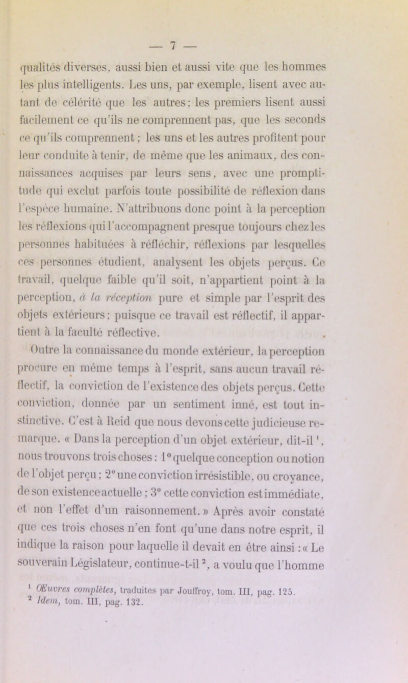 qualités diverses, aussi bien et aussi vite que les hommes les plus intelligents. Les uns, par exemple, lisent avec au- tant de célérité que les autres; les premiers lisent aussi facilement ce qu’ils ne comprennent pas, que les seconds ce <pi ils comprennent ; les uns et les autres profitent pour leur conduite à tenir, de même que les animaux, des con- naissances acquises par leurs sens, avec une prompti- tude qui exclut parfois toute possibilité de réflexion dans l’espèce humaine. N attribuons donc point à la perception les réflexions qui l’accompagnent presque toujours chez les personnes habituées à réfléchir, réflexions par lesquelles ces personnes étudient, analysent les objets perçus. Ce travail, quelque faible qu’il soit, n’appartient point à la perception, <i la réception pure et simple par l’esprit des objets extérieurs; puisque ce travail est réflectif. il appar- tient à la faculté réflective. Outre la connaissance du monde extérieur, la perception procure en même temps à l’esprit, sans aucun travail ré- flectif, la conviction de 1 existence des objets perçus. Cette conviction, donnée par un sentiment inné, est tout in- stinctive. C est a lleid que nous devons cette judicieuse re- marque. « Dans la perception d’un objet extérieur, dit-il nous t rouvons trois choses : l0 quelque conception ou notion de 1 objet perçu ; 2° une conviction irrésistible, ou croyance, de son existence actuelle ; 3° cette conviction est immédiate, et non 1 effet d un raisonnement. » Après avoir constaté que ces trois choses n’en font qu’une dans notre esprit, il indique la raison pour laquelle il devait en être ainsi :« Le souverain Législateur, continue-t-il2, a voulu que l’homme 1 Œuvres complètes, traduites par Jouiïroy, tom. III, pag. 125. 2 Idem, tom. III, pag. 132.