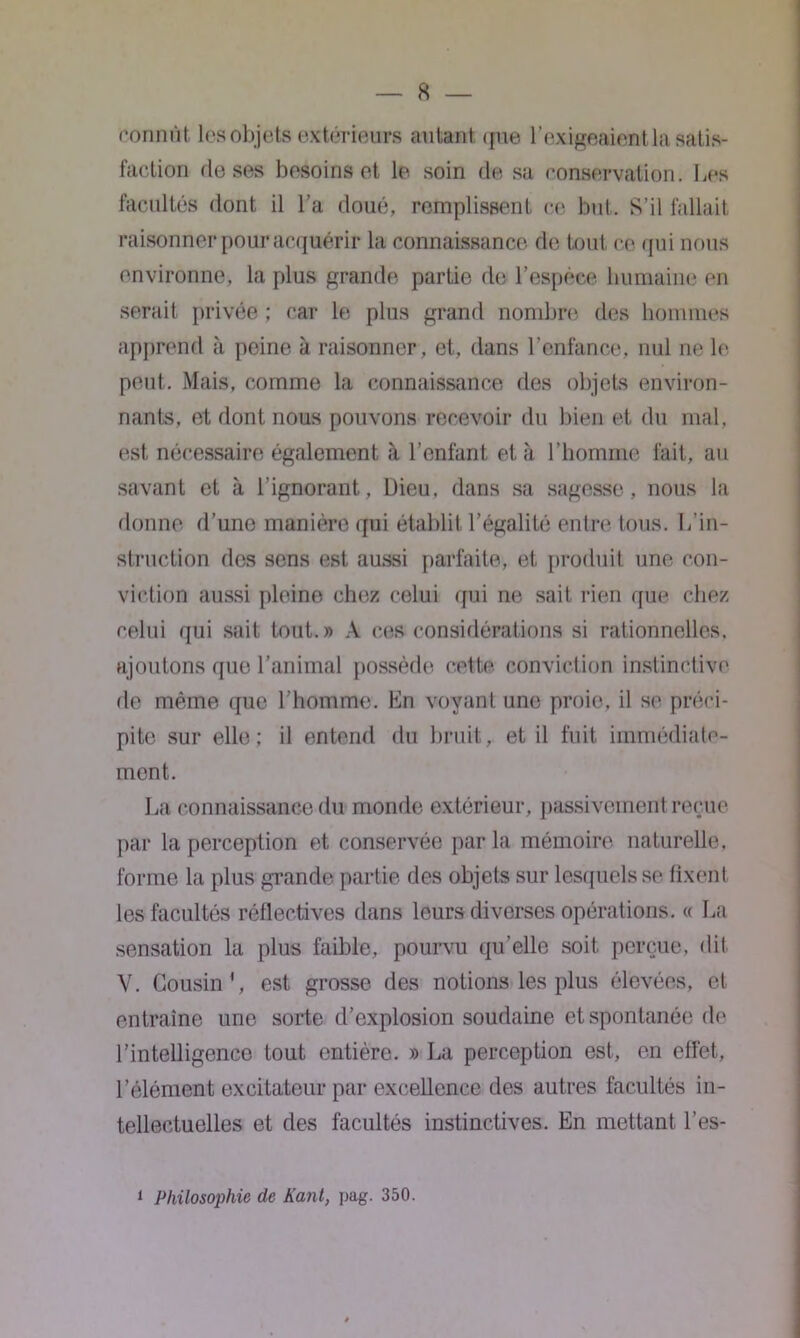 connut les objets extérieurs autant que l’exigeaient la satis- faction de ses besoins et le soin de sa conservation. Les facultés dont il l’a doué, remplissent ce but. S’il fallait raisonner pour acquérir la connaissance de tout ce qui nous environne, la plus grande partie de l’espèce humaine en serait privée ; car le plus grand nombre des hommes apprend à peine à raisonner, et, dans l’enfance, nul ne le peut. Mais, comme la connaissance des objets environ- nants, et dont nous pouvons recevoir du bien et du mal, est nécessaire également à l’enfant et à l’homme fait, au savant et à l’ignorant, Dieu, dans sa sagesse, nous la donne d’une manière qui établit l’égalité entre tous. L’in- struction des sens est aussi parfaite, et produit une con- viction aussi pleine chez celui qui ne sait rien que chez celui qui sait tout.» A ces considérations si rationnelles, ajoutons que l’animal possède celte conviction instinctive de même que l’homme. En voyant une proie, il se préci- pite sur elle; il entend du bruit, et il fuit immédiate- ment. La connaissance du monde extérieur , passivement reçue par la perception et conservée par la mémoire naturelle, forme la plus grande partie des objets sur lesquels se fixent les facultés réflectives dans leurs diverses opérations. « La sensation la plus faible, pourvu qu’elle soit perçue, dit V. Cousin1, est grosse des notions les plus élevées, et entraîne une sorte d’explosion soudaine et spontanée de l’intelligence tout entière. » La perception est, en effet, l’élément excitateur par excellence des autres facultés in- tellectuelles et des facultés instinctives. En mettant l’es- 1 Philosophie de Kant, pag. 350.