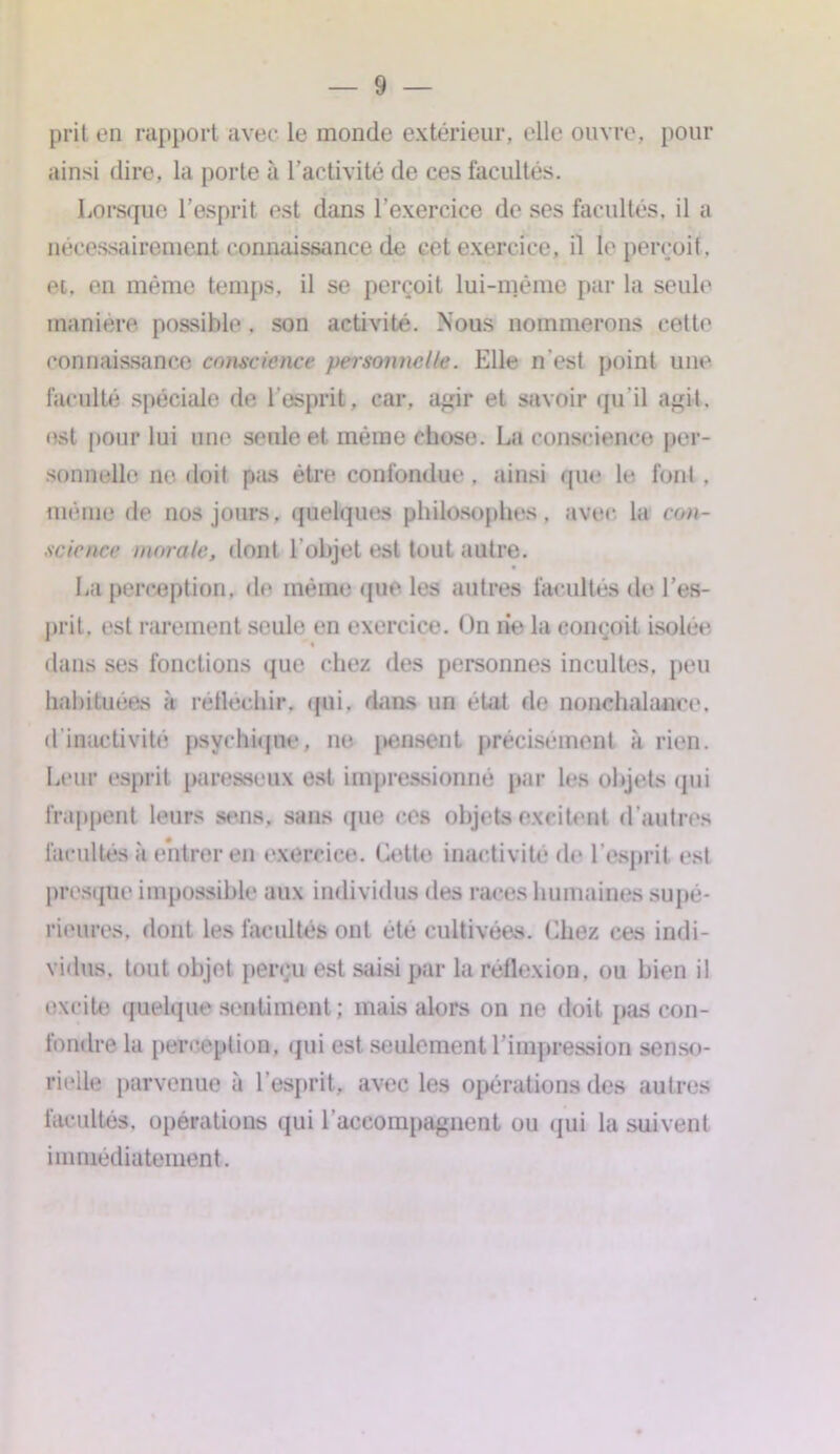 prit en rapport avec le inonde extérieur, elle ouvre, pour ainsi dire, la porte à l’activité de ces facultés. Lorsque l’esprit est dans l’exercice de ses facultés, il a nécessairement connaissance de cet exercice, il le perçoit, et, en même temps, il se perçoit lui-méme par la seule manière possible. son activité. Nous nommerons cette connaissance conscience personnelle. Elle n'est point une faculté spéciale de l’esprit, car. agir et savoir qu’il agit, est pour lui une seule et même chose. La conscience per- sonnelle ne doit pas être confondue , ainsi que le font . même de nos jours, quelques philosophes, avec, la con- science morale, dont l’objet est tout autre. La perception, de même que les autres facultés de l’es- prit, est rarement seule en exercice. On rie la conçoit isolée dans ses fonctions que chez des personnes incultes, peu habituées à réfléchir, (pii. dans un état de nonchalance, d inactivité psychique, ne pensent précisément à rien. Leur esprit paresseux est impressionné par les objets qui frappent leurs sens, sans que ces objets excitent d’autres facultés à entrer en exercice. Cette inactivité de l’esprit est presque impossible aux individus des races humaines supé- rieures, dont les facultés ont été cultivées. Chez ces indi- vidus. tout objet perçu est saisi par la réflexion, ou bien il excite quelque sentiment ; mais alors on ne doit pas con- fondre la perception, qui est seulement l’impression senso- rielle parvenue à l’esprit, avec les opérations des autres facultés, opérations qui l’accompagnent ou qui la suivent immédiatement.