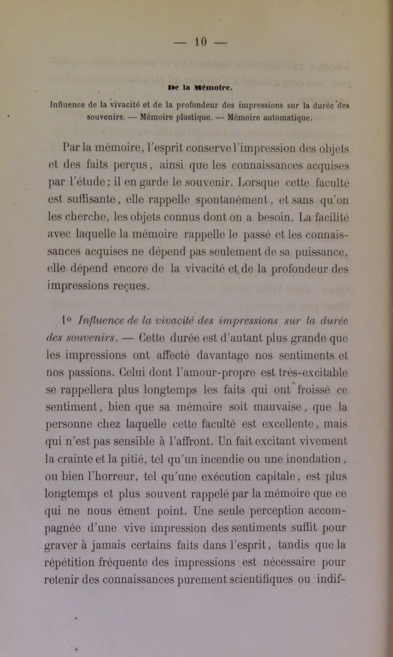 l»e la Mémoire. Influence de la vivacité et de la profondeur des impressions sur la durée des souvenirs. — Mémoire plastique. — Mémoire automatique. Par la mémoire, l’esprit conserve l’impression des objets et des faits perçus, ainsi que les connaissances acquises par l’étude; il en garde le souvenir. Lorsque cette faculté est suffisante, elle rappelle spontanément, et sans qu’on les cherche, les objets connus dont on a besoin. La facilité avec laquelle la mémoire rappelle le passé et les connais- sances acquises ne dépend pas seulement de sa puissance, elle dépend encore de la vivacité et.de la profondeur des impressions reçues. i 1° Influence de la vivacité des impressions swr la durée des souvenirs. — Cette durée est d’autant plus grande que les impressions ont affecté davantage nos sentiments et nos passions. Celui dont l’amour-propre est trés-excitable se rappellera plus longtemps les faits qui ont froissé ce sentiment, bien que sa mémoire soit mauvaise, que la personne chez laquelle cette faculté est excellente, mais qui n’est pas sensible à l’affront. Un fait excitant vivement la crainte et la pitié, tel qu’un incendie ou une inondation, ou bien l’horreur, tel qu’une exécution capitale, est plus longtemps et plus souvent rappelé par la mémoire que ce qui ne nous émeut point. Une seule perception accom- pagnée d’une vive impression des sentiments suffit pour graver à jamais certains faits dans l’esprit, tandis que la répétition fréquente des impressions est nécessaire pour retenir des connaissances purement scientifiques ou indif-