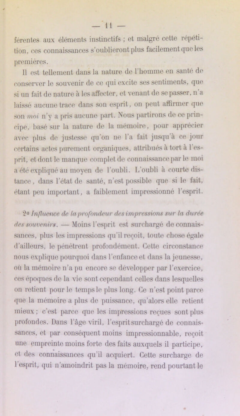 férentes aux éléments instinctifs ; et malgré cette répéti- tion, ces connaissances s’oublieront plus facilement que les premières. Il est tellement dans la nature de l’homme en santé de conserver le souvenir de ce qui excite ses sentiments, que si un fait de nature à les affecter, et venant de se passer, n a laissé aucune trace dans son esprit, on peut affirmer que son moi n’y a pris aucune part. Nous partirons de ce prin- cipe. basé sur la nature de la mémoire, pour apprécier avec plus de justesse (pi on ne l’a fait jusqu’à ce jour certains actes purement organiques, attribués à tort à 1 es- prit, et dont le manque complet de connaissance par le moi a été expliqué au moyen de l’oubli. L'oubli à courte dis- tance . dans l’état de santé, n'est possible que si le fait, étant peu important, a faiblement impressionné l’esprit. 2° Influence de la profondeur des impressions sur la durée des souvenirs. — Moins l’esprit est surchargé de connais- sances, plus les impressions qu’il reçoit, toute chose égale d’ailleurs, le pénètrent profondément. Cette circonstance nous explique pourquoi dans l’enfance et dans la jeunesse, oii la mémoire n’a pu encore se développer par l’exercice, ces époques de la vie sont cependant celles dans lesquelles on retient pour le temps le plus long. Ce n’est point parce que la mémoire a plus de puissance, qu’alors elle retient mieux ; c’est parce que les impressions reçues sont plus profondes. Dans l’âge viril, l’esprit surchargé de connais- sances, et par conséquent moins impressionnable, reçoit une empreinte moins forte des faits auxquels il participe, et des connaissances qu’il acquiert. Cette surcharge de l’esprit, qui n’amoindrit pas la mémoire, rend pourtant le