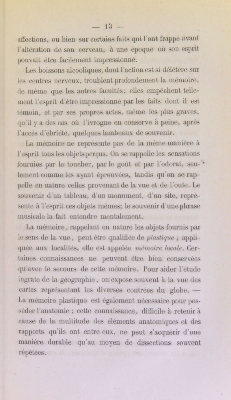 affections, ou bien sur certains faits qui l'ont frappé avant l’altération de son cerveau, à une époque où son esprit pouvait être facilement impressionné. Les boissons alcooliques, dont l’action est si délétère sur les centres nerveux, troublent profondément la mémoire, de même que les autres facultés; elles empêchent telle- ment l’esprit d’être impressionné par les faits dont il est témoin, et par ses propres actes, mémo les plus graves, qu’il y a des cas où l'ivrogne en conserve a peine, après l'accès d’ébriété, quelques lambeaux de souvenir. La mémoire ne représente pas de la même manière» à l'esprit tous les objets perçus. On se rappelle les sensations fournies par le toucher, p;u* le goût et par l’odorat, seu- * lement comme les ayant éprouvées, tandis qu'on se rap- pelle en nature celles provenant de la vue et de l’ouïe. Le souvenir d’un tableau, d'un monument, d’un site, repré- sente à l ’esprit ces objets mêmes; le souvenir d’une phrase musicale la fait entendre mentalement. La mémoire. rappelant en nature les objets fournis par le sens de la vue, peut être qualifiée de plastiqua ; appli- quée aux localités, elle est appelée mémoire locale. Cer- taines connaissances ne peuvent être bien conservées qu'avec le secours de cette mémoire. Pour aider l’étude ingrate de la géographie, on expose souvent à la vue des cartes représentant les diverses contrées du globe. — La mémoire plastique est également nécessaire pour pos- séder l’anatomie ; cette connaissance, difficile à retenir à cause de la multitude des éléments anatomiques et des rapports qu’ils ont entre eux, ne peut s’acquérir d'une manière durable qu’au moyen de dissections souvent répétées.