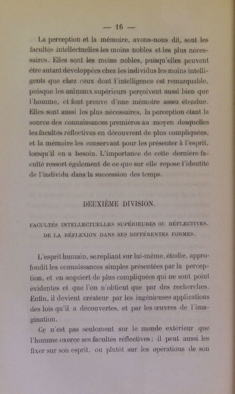 La perception et la mémoire, avons-nous dit, sont les facultés intellectuelles les moins nobles et les plus néces- saires. Elles sont les moins nobles, puisqu’elles peuvent être autant développées chez les individus les moins intelli- gents que chez ceux dont l’intelligence est remarquable, puisque les animaux supérieurs perçoivent aussi bien que l'homme, et font preuve d’une mémoire assez étendue. Elles sont aussi los plus nécessaires, la perception étant la source des connaissances premières au moyen desquelles les facultés réllectives en découvrent de plus compliquées, et la mémoire les conservant pour les présenter à l’esprit, lorsqu’il en a besoin. L’importance de cette dernière fa- culté ressort également de ce que sur elle repose l’identité de l’individu dans la succession des temps. DEUXIÈME DIVISION. FACULTÉS INTELLECTUELLES SUPÉRIEURES OU RKFLECTIVES. UE LA RÉFI.EXJON DANS SES DIFFÉRENTES FORMES. L’esprit humain, se repliant sur lui-même, étudie, appro- fondit les connaissances simples présentées par la percep- tion. et en acquiert de plus compliquées qui ne sont point évidentes et que l’on n’obtient que par des recherches. Enfin, il devient créateur par les ingénieuses applications des lois qu’il a découvertes, et par les œuvres de 1 ima- gination. Ce n’est pas seulement sur le inonde extérieur que l’homme exerce ses facultés réllectives : il peut aussi les fixer sur son esprit, ou plutôt sur les opérations de son