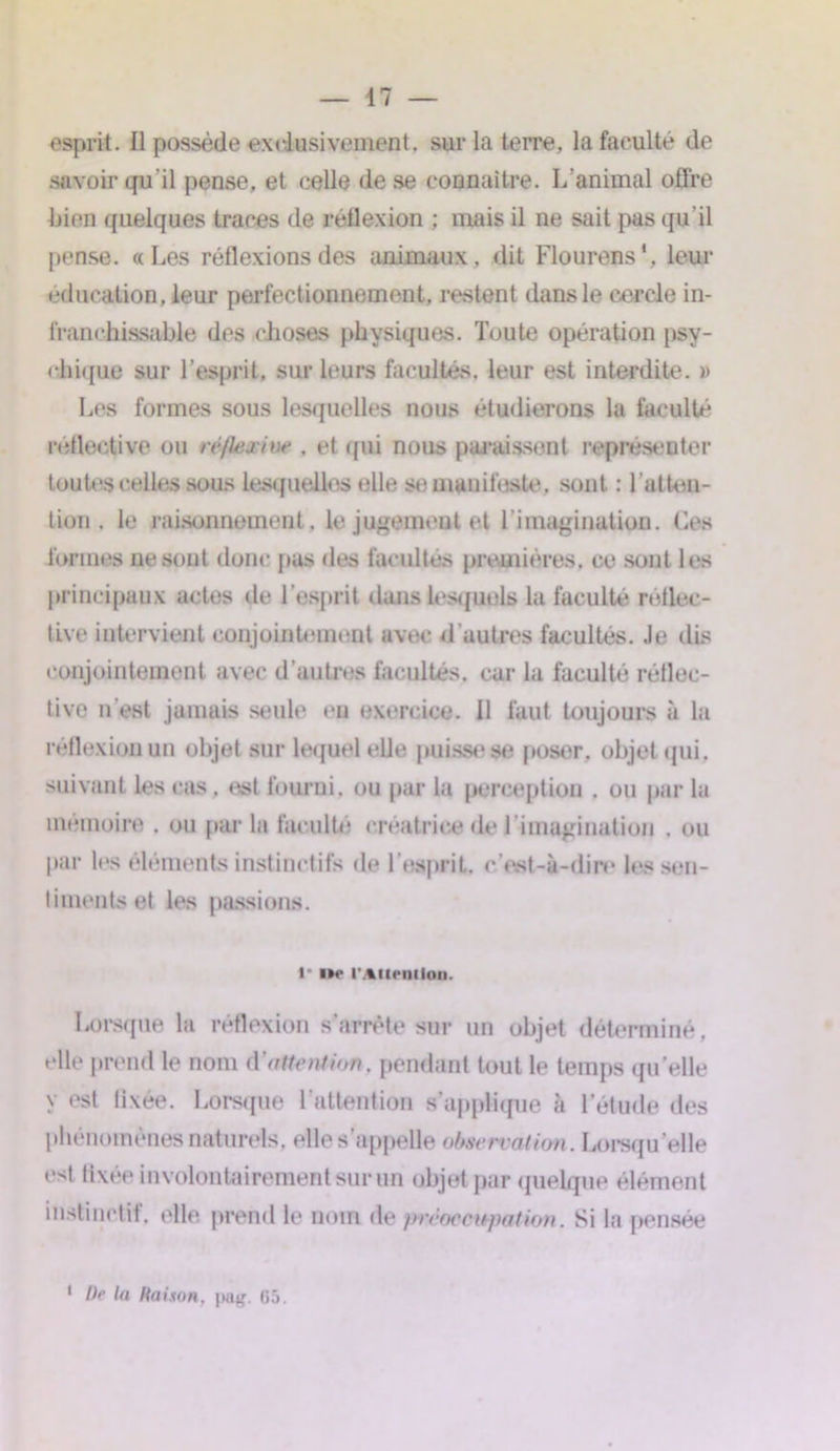 esprit. Il possède exclusivement, sur la terre, la faculté de savoir qu'il pense, et celle de se connaître. L’animal offre bien quelques traces de réflexion ; mais il ne sait pus qu’il pense. «Les réflexions des animaux, dit Flourens1, leur éducation, leur perfectionnement, restent dans le cercle in- franchissable des choses physiques. Toute opération psy- chique sur l’esprit, sur leurs facultés, leur est interdite. )> Les formes sous lesquelles nous étudierons la faculté réflective ou réflexive . et qui nous paraissent représenter toutes celles sous lesquelles elle se manifeste, sont : l’atten- tion . le raisonnement, le jugement et l’imagination. Ces formes ne sont donc pus des facultés premières, ce sont les principaux actes de l’esprit dans lesquels la faculté rétlec- tlve intervient conjointement avec d'autres facultés. Je dis conjointement avec d’autres facultés, car la faculté réflec- tive n'est jamais seule en exercice. 11 faut toujours à la réflexion un objet sur lequel elle puisse se poser, objet qui. suivant les cas. est fourni, ou par la perception . ou par la mémoire . ou par la faculté créatrice de 1 imagination . ou par les éléments instinctifs de T esprit, c'est-à-dire les sen- timents et les passions. l lté l'Attention. Lorsque la réflexion s’arrête sur un objet déterminé, elle prend le nom d'attention, pendant tout le temps quelle y est fixée. Lorsque l’attention s’applique à l’étude des phénomènes naturels, elle s’appelle observation. Lorsqu’elle est fixée involontairement sur un objet par quelque élément instinctif, elle prend le nom de préoccupation. Si la pensée 1 De la liaison, pag. 65.