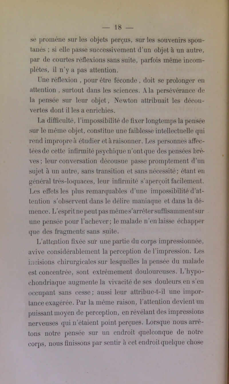 se promène sur les objets perçus, sur les souvenirs spon- tanés ; si elle passe successivement d’un objet à un autre, par de courtes réflexions sans suite, parfois même incom- plètes, il n’y a pas attention. Une réflexion , pour être féconde , doit se prolonger en attention , surtout dans les sciences. A la persévérance de la pensée sur leur objet, Newton attribuait les décou- vertes dont il les a enrichies. La difficulté, l’irnpossibilité de fixer longtemps la pensée sur le même objet, constitue une faiblesse intellectuelle qui rend impropre à étudier et à raisonner. Los personnes affec- tées de celte infirmité psychique n’ont que des pensées brè- ves; leur conversation décousue passe promptement d'un sujet à un autre, sans transition et sans nécessité; étant en général très-loquaces, leur infirmité s’aperçoit facilement. Les effets les plus remarquables d’une impossibilité d’at- tention s’observent dans le délire maniaque et dans la dé- mence. L’esprit nepeutpâs mêmes’arrètersuffisammentsur une pensée pour l’achever; le malade n’en laisse échapper que des fragments sans suite. L’attention fixée sur une partie du corps impressionnée, avive considérablement la perception de l’impression. Les incisions chirurgicales sur lesquelles la pensée du malade est concentrée, sont extrêmement douloureuses. L’hypo- ehondriaque augmente la vivacité de ses douleurs, en s’en occupant sans cesse; aussi leur attribue-t-il une impor- tance exagérée. Par la même raison, l’attention devient un puissant moyen de perception, en révélant des impressions nerveuses qui n'étaient point perçues. Lorsque nous arrê- tons notre pensée sur un endroit quelconque de notre corps, nous finissons par sentir à cet endroit quelque chose