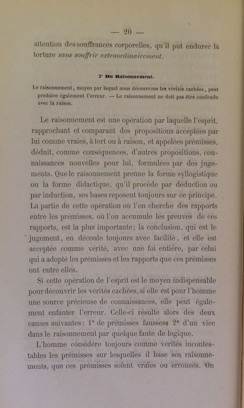 attention des souffrances corporelles, qu’il put endurer la torture sans souffrir ccctraordinaircvnent. 2° i*u iialMonnement. Le raisonnement, moyen par lequel nous découvrons les vérités cachées, peut produire également l’erreur. — Le raisonnement ne doit pas être confondu avec la raison. Le raisonnement est une opération par laquelle l’esprit, rapprochant et comparant des propositions acceptées par lui comme vraies, à tort ou à raison, et appelées prémisses, déduit, comme conséquences, d’autres propositions, con- naissances nouvelles pour lui, formulées par des juge- ments. Que le raisonnement prenne la forme syllogistique ou la forme didactique, qu’il procède par déduction ou par induction, ses bases reposent toujours sur ce principe. La partie de cetto opération où l’on cherche des rapports entre les prémisses, où l’on accumule les preuves de ces rapports, est la plus importante; la conclusion, qui est le jugement, en découle toujours avec facilité, et elle est acceptée comme vérité, avec une foi entière, par celui qui a adopté les prémisses et les rapports que ces prémisses ont entre elles. Si cette opération de l’esprit est le moyen indispensable pour découvrir les vérités cachées, si elle est pour l’homme une source précieuse de connaissances, elle peut égale- ment enfanter l’erreur. Celle-ci résulte alors des deux causes suivantes : 1° de prémisses fausses* 2° d’un vice dans le raisonnement par quelque faute de logique. L’homme considère toujours comme vérités incontes- tables les prémisses sur lesquelles il base ses raisonne- ments, que ces prémisses soient vraies ou erronées. On