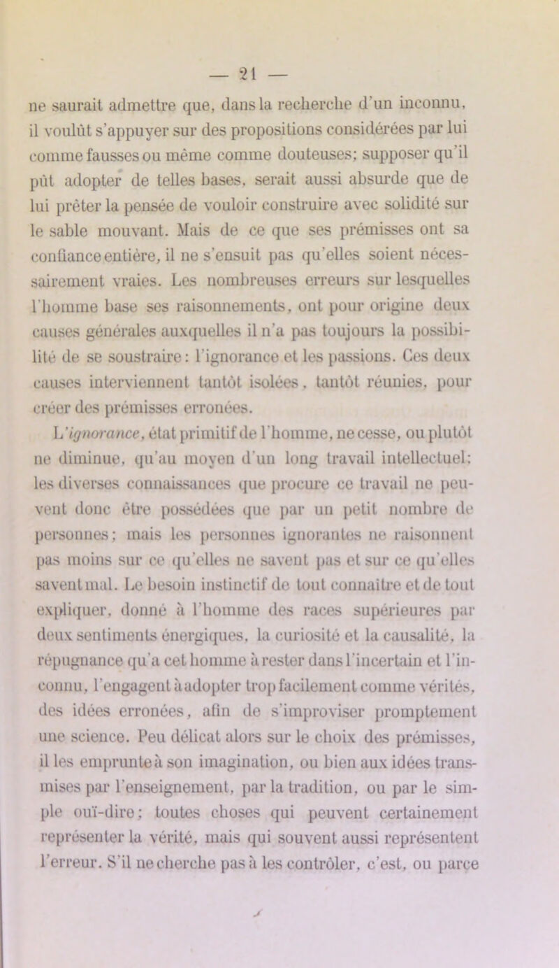 ne saurait admettre que, dans la recherche d'un inconnu, il voulût s’appuyer sur des propositions considérées par lui comme fausses ou même comme douteuses; supposer qu il pût adopter de telles bases, serait aussi absurde que de lui prêter la pensée de vouloir construire avec solidité sur le sable mouvant. Mais de ce que ses prémisses ont sa conliance entière, il ne s’ensuit pas qu’elles soient néces- sairement vraies. Les nombreuses erreurs sur lesquelles l’homme base ses raisonnements, ont pour origine deux causes générales auxquelles il n’a pas toujours la possibi- lité* de se soustraire: l’ignorance et les passions. Ces deux causes interviennent tantôt isolées, tantôt réunies, pour créer des prémisses erronées. L ignorance, état primitif de l’homme, ne cesse, ou plutôt ne diminue, qu’au moyen d’un long travail intellectuel: les diverses connaissances que procure ce travail ne peu- vent donc être possédées que par un petit nombre do personnes; mais les personnes ignorantes ne raisonnent pas moins sur ce qu elles ne savent pas et sur ce qu elles savent mal. Le besoin instinctif de tout connaître et de tout expliquer, donné à l’homme des races supérieures par deux sentiments énergiques, la curiosité et la causalité, la répugnance qu'a cet homme à rester dans l’incertain et l'in- connu, l’engagent à adopter trop facilement comme vérités, des idées erronées, afin de s’improviser promptement une science. Peu délicat alors sur le choix des prémisses, il les emprunte à son imagination, ou bien aux idées trans- mises par l'enseignement, parla tradition, ou par le sim- ple ouï-dire; toutes choses qui peuvent certainement représenter la vérité, mais qui souvent aussi représentent l’erreur. S’il necherche pas à les contrôler, c’est, ou parce