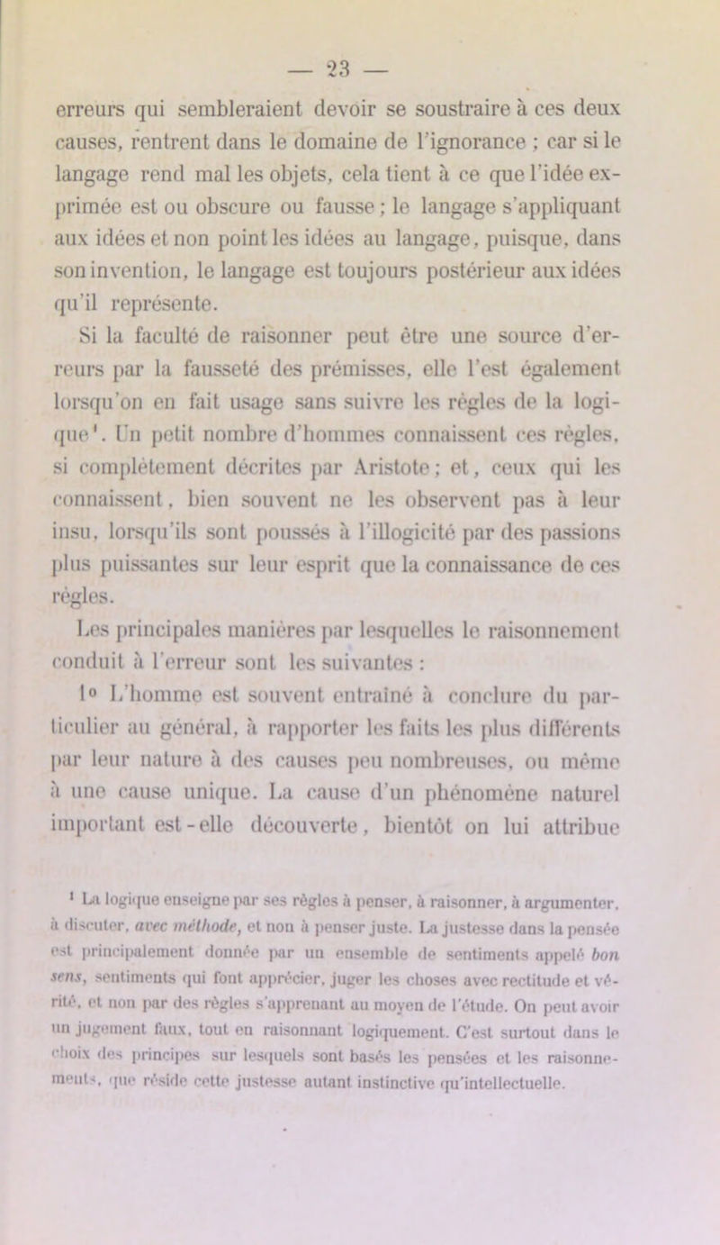 erreurs qui sembleraient devoir se soustraire à ces deux causes, rentrent dans le domaine de l’ignorance ; car si le langage rend mal les objets, cela tient à ce que l’idée ex- primée est ou obscure ou fausse ; le langage s’appliquant aux idées et non point les idées au langage, puisque, dans son invention, le langage est toujours postérieur aux idées qu’il représente. Si la faculté de raisonner peut être une source d’er- reurs par la fausseté des prémisses, elle l’est également lorsqu’on en fait usage sans suivre les règles de la logi- que*. Un petit nombre d’hommes connaissent ces règles, si complètement décrites par Aristote ; et, ceux qui les connaissent, bien souvent ne les observent pas à leur insu, lorsqu’ils sont poussés à l’illogicité par des passions plus puissantes sur leur esprit que la connaissance de ces règles. Les principales manières par lesquelles le raisonnement conduit à l’erreur sont les suivantes : 1° L’homme est souvent entraîné à conclure du par- ticulier au général, à rapporter les faits les plus différents par leur nature à des causes peu nombreuses, ou même à une cause unique. La cause d’un phénomène naturel important est-elle découverte, bientôt on lui attribue 1 Lu logique enseigne par ses règles à penser, à raisonner, à argumenter, à discuter, avec méthode, et non à penser juste. I,a justesse dans la pensée est principalement donnée par un ensemble de sentiments appelé bon sens, sentiments qui font apprécier, juger les choses avec rectitude et vé- rité. et non par des règles s’apprenant au moyen de l'étude. On peut avoir un jugement faux, tout en raisonnant logiquement. C'est surtout duns le choix des principes sur lesquels sont basés les pensées et les raisonne- ments, que réside cette justesse autant instinctive qu'intellectuelle.