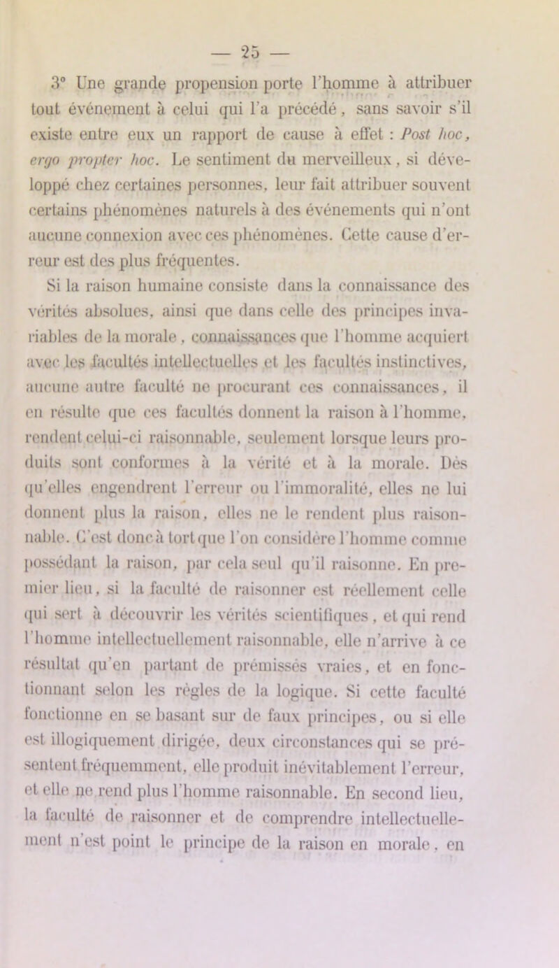 3° Une grande propension porte l'homme à attribuer tout événement à celui qui l’a précédé, sans savoir s’il existe entre eux un rapport de cause à effet : Post hoc, ergo propice hoc. Le sentiment du merveilleux, si déve- loppé chez certaines personnes, leur fait attribuer souvent certains phénomènes naturels à des événements qui n’ont aucune connexion avec ces phénomènes. Cette cause d’er- reur est des plus fréquentes. Si la raison humaine consiste dans la connaissance des vérités absolues, ainsi que dans celle des principes inva- riables de la morale, connaissances que l’homme acquiert avec les facultés intellectuelles et les facultés instinctives, aucune autre faculté ne procurant ces connaissances, il en résulte que ces facultés donnent la raison à l’homme, rendent celui-ci raisonnable, seulement lorsque leurs pro- duits sont conformes à la vérité et «à la morale. Dès qu elles engendrent l’erreur ou l’immoralité, elles ne lui donnent plus la raison, elles ne le rendent plus raison- nable. C est donçà torique I on considère l’homme comme possédant la raison, par cela seul qu’il raisonne. En pre- mier lieu, si la faculté de raisonner est réellement celle qui sert à découvrir les vérités scientifiques, et qui rend l’homme intellectuellement raisonnable, elle n’arrive à ce résultat qu'en partant de prémisses vraies, et en fonc- tionnant selon les règles de la logique. Si cette faculté fonctionne en se basant sur de faux principes, ou si elle est illogiquement dirigée, deux circonstances qui se pré- sentent fréquemment, elle produit inévitablement l’erreur, d elle ne rend plus l’homme raisonnable. En second lieu, la taculté de raisonner et de comprendre intellectuelle- ment n est point le principe de la raison en morale. en