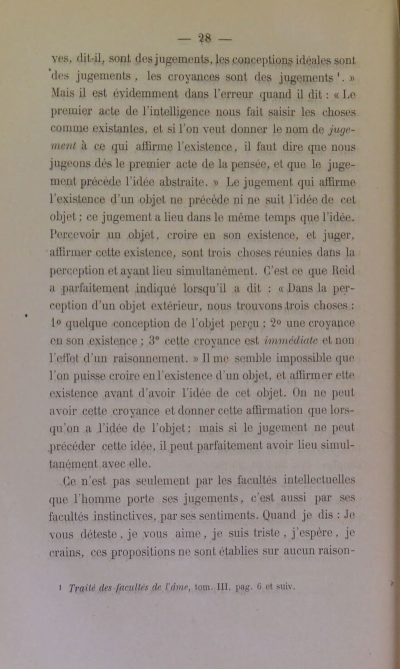 ves, dit-il, sont des jugements, les conceptions idéales sont des jugements, les croyances sont des jugements'. » Mais il est évidemment dans l’erreur quand il dit : « Le premier acte de l’intelligence nous fait saisir les choses comme existantes, et si l’on veut donner le nom de juge- ment à ce qui affirme l’existence, il faut dire que nous jugeons dés le premier acte de la pensée, et que le juge- ment précède l’idée abstraite. » Le jugement qui affirme l’existence d’un objet ne précède ni ne suit l’idée de cet objet ; ce jugement a lieu dans le même temps que l’idée. Percevoir un objet, croire en son existence, et juger, affirmer cette existence, sont trois choses réunies dans la perception et ayant lieu simultanément. C’est ce que lteid a parfaitement indiqué lorsqu’il a dit : « Dans la per- ception d’un objet extérieur, nous trouvons .trois choses : 1° quelque conception de l’objet perçu ; 2° une croyance en son existence ; 3° cette croyance est immédiate et non l'effet d’un raisonnement. » Il me semble impossible que l’on puisse croire en l’existence d’un objet, et affirmer ette existence avant d’avoir l'idée de cet objet. On ne peut avoir cette croyance et donner cette affirmation que lors- qu’on a l’idée de l’objet; mais si le jugement ne peut .précéder cette idée, il peut parfaitement avoir lieu simul- tanément avec elle. Ce n’est pas seulement par les facultés intellectuelles que l’homme porte ses jugements, c’est aussi par ses facultés instinctives, par ses sentiments. Quand je dis : Je vous déteste, je vous aime, je suis triste, j’espère, je crains, ces propositions no sont établies sur aucun raison- t Traité des facultés de l'âme, tom. III, i>ag. ü et suiv.