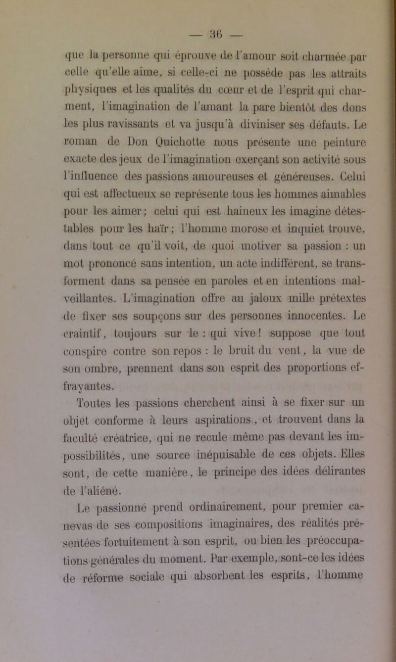 que la personne qui éprouve de l’amour soit charmée par celle qu’elle aime, si celle-ci ue possède pas les attraits physiques et les qualités du cœur et de l’esprit qui char- ment, l’imagination de l’amant la pare bientôt des dons les plus ravissants et va jusqu’à diviniser ses défauts. Le roman de Don Quichotte nous présente mie peinture exacte des jeux de l’imagination exerçant son activité sous l’influence des passions amoureuses et généreuses. Celui qui est affectueux se représente tous les hommes aimables pour les aimer; celui qui est haineux les imagine détes- tables pour les haïr ; l'homme morose et inquiet trouve, dans tout ce qu’il voit, de quoi motiver sa passion : un mot prononcé sans intention, un acte indifférent, se trans- forment dans sa pensée en paroles et en intentions mal- veillantes. L’imagination offre au jaloux mille prétextes de llxer ses soupçons sur des personnes innocentes. Le craintif, toujours sur le : qui vive! suppose que tout conspire contre son repos: le bruit du vent, la vue de son ombre, prennent dans son esprit des proportions ef- frayantes. Toutes les passions cherchent ainsi à se fixer sur un objet conforme à leurs aspirations. et trouvent dans la faculté créatrice, qui ne recule même pas devant les im- possibilités, une source inépuisable de ces objets. Elles sont, de cette manière, le principe des idées délirantes de l’aliéné. Le passionné prend ordinairement, pour premier ca- nevas de ses compositions imaginaires, des réalités pré- sentées fortuitement à son esprit, ou bien les préoccupa- tions générales du moment, Par exemple, sont-ce les idées de réforme sociale qui absorbent les esprits, l'homme