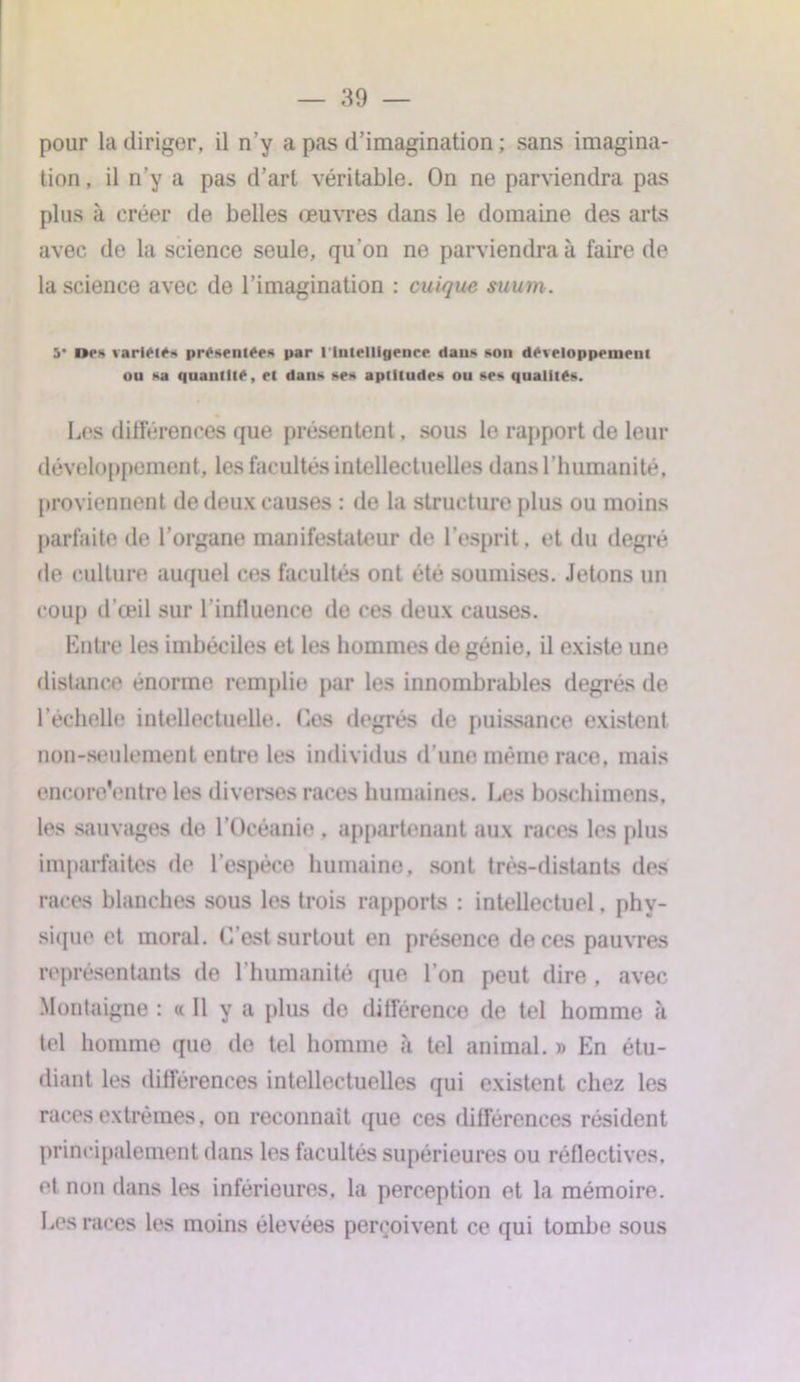 pour la diriger, il n'y a pas d’imagination ; sans imagina- tion , il n’y a pas d’art véritable. On ne parviendra pas plus à créer de belles œuvres dans le domaine des arts avec de la science seule, qu’on ne parviendra à faire de la science avec de l’imagination : cuique suum . 5* Dos variai** présentées par l'intelligence dans son développement ou sa quantité, et dans ses aptitudes ou ses qualités. Les différences que présentent. sous le rapport de leur développement, les facultés intellectuelles dans l’humanité, proviennent de deux causes : de la structure plus ou moins parfaite de l’organe manifestateur de l’esprit, et du degré de culture auquel ces facultés ont été soumises. Jetons un coup d’œil sur l'influence de ces deux causes. Entre les imbéciles et les hommes de génie, il existe une distance énorme remplie par les innombrables degrés de l’échelle intellectuelle. Cos degrés de puissance existent non-seulement entre les individus d’une même race, mais encore'entre les diverses races humaines. Les boschimons. les sauvages do l’Océanie , appartenant aux races les plus imparfaites de l’espèce humaine, sont très-distants des races blanches sous les trois rapports : intellectuel. phy- sique et moral. C’est surtout en présence de ces pauvres représentants de l’humanité que l’on peut dire , avec Montaigne : « Il y a plus de différence de tel homme cà tel homme que do tel homme à tel animal. » En étu- diant les différences intellectuelles qui existent chez les races extrêmes, on reconnaît que ces différences résident principalement dans les facultés supérieures ou réflectives. et non dans les inférieures, la perception et la mémoire. Les races les moins élevées perçoivent ce qui tombe sous