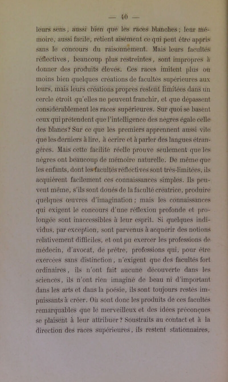 leurs sens, aussi bien que les races blanches ; leur mé- moire, aussi facile, retient aisément ce qui peut être appris sans le concours du raisonnement. Mais leurs facultés collectives, beaucoup plus restreintes, sont impropres à donner des produits élevés. Ces races imitent plus ou moins bien quelques créations de facultés supérieures aux leurs, mais leurs créations propres restenL limitées dans un cercle étroit qu’elles ne peuvent franchir, et que dépassent considérablement les races supérieures. Sur quoi se basent ceux qui prétendent que l’intelligence des nègres égale celle fies blancs? Sur ce que les premiers apprennent aussi vite que les derniers à lire, à écrire et à parler des langues étran- gères. Mais cette facilité réelle prouve seulement que les nègres ont beaucoup de mémoire naturelle. De môme que les enfants, dont les facultés réflcctives sont très-limitées, ils acquièrent facilement ces connaissances simples. Ils peu- vent mémo, s’ils sont doués de la faculté créatrice, produire quelques œuvres d'imagination ; mais les connaissances qui exigent le concours d’une réflexion profonde et pro- longée sont inaccessibles à leur esprit. Si quelques indi- vidus, par exception, sont parvenus tà acquérir des notions relativement difficiles, et ont pu exercer les professions de médecin, d'avocat, de prêtre, professions qui, pour être exercées sans distinction, n’exigent que des facultés fort ordinaires, ils n’ont fait aucune découverte dans les sciences, ils n’ont rien imaginé de beau ni d’important dans les arts et daus la poésie, ils sont toujours restés im- puissants à créer. Où sont donc les produits de ces facultés remarquables que le merveilleux et des idées préconçues se plaisent à leur attribuer ? Soustraits au contact et à la direction des races supérieures, ils restent stationnaires,