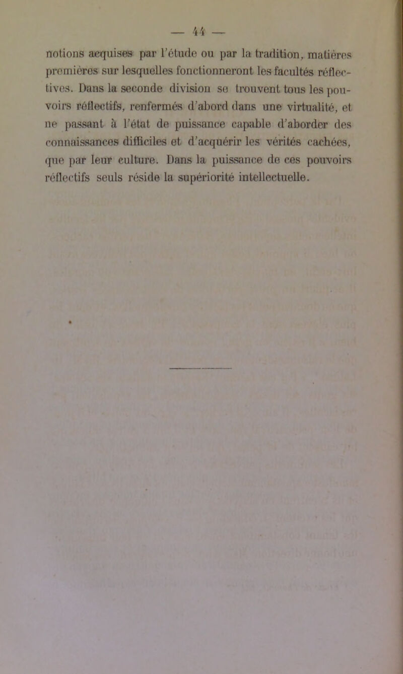 notions aequisas par l’étude ou par la tradition, matières premières sur lesquelles fonctionneront les facultés réfloc- tives. Dans la seconde division se trouvent tous les pou- voirs rêflectifs, renfermés d’abord dans une virtualité, et ne passant à l'état de puissance capable d’aborder des connaissances difficiles et d’acquérir les vérités cachées, que par leur culture. Dans la puissance de ces pouvoirs rêflectifs seuls réside la supériorité intellectuelle.