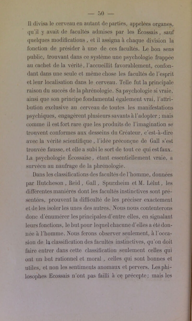 Il divisa le cerveau en autant de parties, appelées organes, qu’il y avait de facultés admises par les Écossais, sauf quelques modifications , et il assigna à chaque division la fonction de présider à une de ces facultés. Le bon sens public, trouvant dans ce système une psychologie frappée au cachet de la vérité, l'accueillit favorablement, confon- dant dans une seule et même chose les facultés de l’esprit et leur localisation dans le cerveau. Telle fut la principale raison du succès de la phrénologie. Sa psychologie si vraie, ainsi que son principe fondamental également vrai, l’attri- bution exclusive au cerveau de toutes les manifestations psychiques, engagèrent plusieurs savants à l’adopter ; mais comme il est fort rare que les produits de l’imagination se trouvent conformes aux desseins du Créateur, c’est-à-dire avec la vérité scientifique , l’idée préconçue de Gall s’est trouvée fausse, et elle a subi le sort de tout ce qui est faux. La psychologie Écossaise, étant essentiellement vraie, a survécu au naufrage de la phrénologie. Dans les classifications des facultés de l’homme, données par Hutcheson , lteid , Gall, Spurzheim et M. Lélut, les différentes manières dont les facultés instinctives sont pré- sentées, prouvent la difficulté de les préciser exactement et de les isoler les unes des autres. Nous nous contenterons donc d’énumérer les principales d’entre elles, en signalant leurs fonctions, le but pour lequel chacune d’elles a été don- née à l’homme. Nous ferons observer seulement, à l’occa- sion de la classification des facultés instinctives, qu’on doit faire entrer dans cette classification seulement celles qui ont un but rationnel et moral , celles qui sont bonnes et utiles, et non les sentiments anomaux et pervers. Les phi- losophes Ecossais n’ont pas failli à ce précepte; mais les