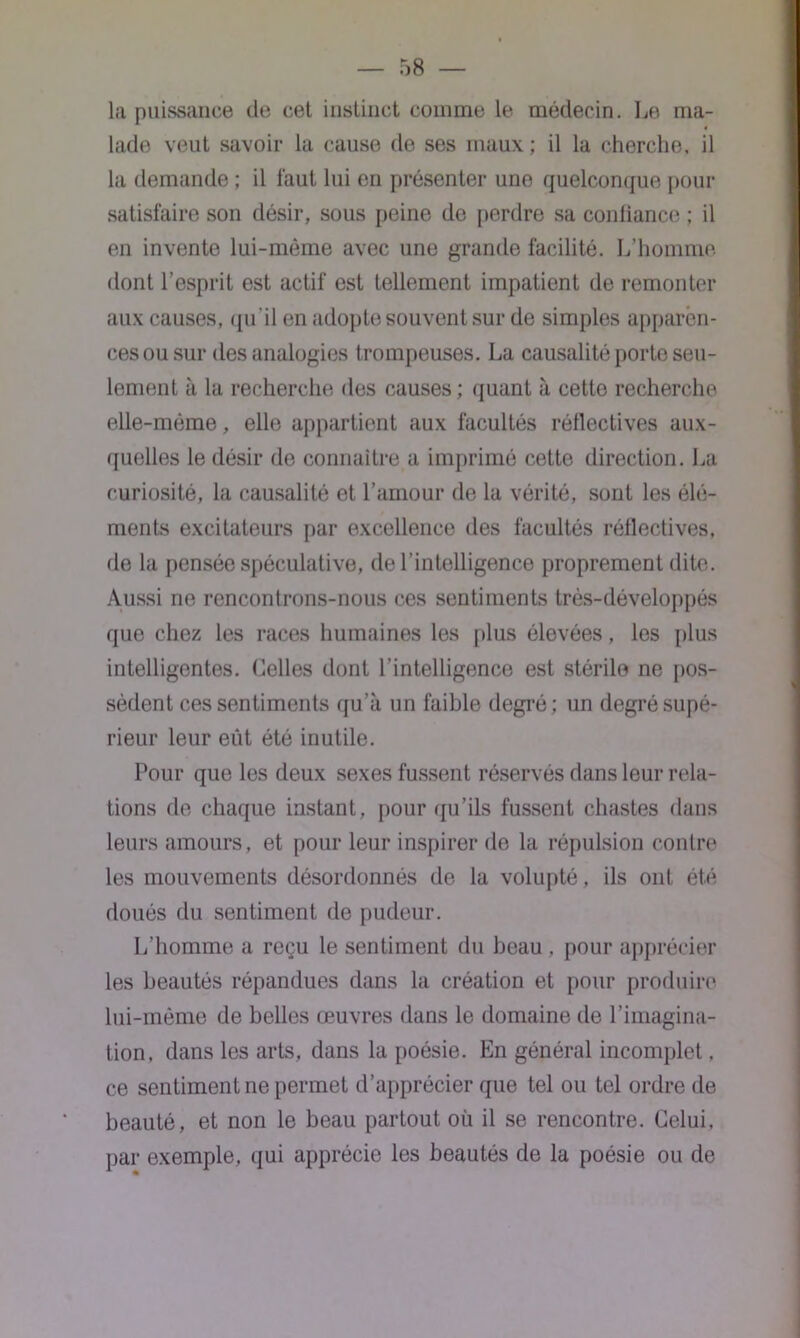 la puissance de cet instinct comme le médecin. Le ma- lade veut savoir la cause de ses maux ; il la cherche, il la demande ; il faut lui en présenter une quelconque pour satisfaire son désir, sous peine do perdre sa confiance ; il en invente lui-même avec une grande facilité. L’homme dont l’esprit est actif est tellement impatient de remonter aux causes, qu'il en adopte souvent sur de simples apparen- ces ou sur des analogies trompeuses. La causalité porte seu- lement à la recherche des causes; quant à cetto recherche elle-même, elle appartient aux facultés réflectives aux- quelles le désir de connaître a imprimé cette direction. La curiosité, la causalité et l’amour de la vérité, sont les élé- ments excitateurs par excellence des facultés réflectives, de la pensée spéculative, de l’intelligence proprement dite. Aussi ne rencontrons-nous ces sentiments très-développés que chez les races humaines les plus élevées, les plus intelligentes. Celles dont l’intelligence est stérile ne pos- sèdent ces sentiments qu’à un faible degré; un degré supé- rieur leur eût été inutile. Pour que les deux sexes fussent réservés dans leur rela- tions de chaque instant, pour qu’ils fussent chastes dans leurs amours, et pour leur inspirer de la répulsion contre les mouvements désordonnés de la volupté, ils ont été doués du sentiment de pudeur. L’homme a reçu le sentiment du beau . pour apprécier les beautés répandues dans la création et pour produire lui-même de belles œuvres dans le domaine de l’imagina- tion, dans les arts, dans la poésie. En général incomplet, ce sentiment ne permet d’apprécier que tel ou tel ordre de beauté, et non le beau partout où il se rencontre. Celui, par exemple, qui apprécie les beautés de la poésie ou de