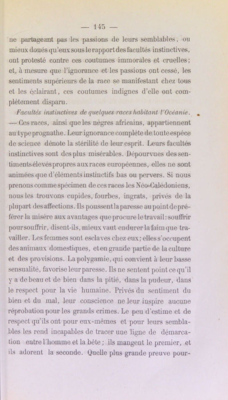 ne partageant pas les passions de leurs semblables, ou mieux doués qu’eux sous le rapport des facultés instinctives, ont protesté contre ces coutumes immorales et cruelles ; et, à mesure que l’ignorance et les passions ont cessé, les sentiments supérieurs de la race se manifestant chez tous et les éclairant, ces coutumes indignes d’elle ont com- plètement disparu. Facultés instinctives de quelques races habitant l’Océanie. — Ces races, ainsi que les nègres africains, appartiennent au type prognathe. Leur ignorance complète de touteespèce de science dénote la stérilité de leur esprit. Leurs facultés instinctives sont des plus misérables. Dépourvues dessen- timents élevés propres aux races européennes, elles ne sont animées que d'éléments instinctifs bas ou pervers. Si nous prenons comme spécimen de ces races les Néo-Calédoniens, nous les trouvons cupides, fourbes, ingrats, privés de la plupart désaffections. Ils poussent la paresse au point de pré- férer la misère aux avantages que procure le travail: souffrir poursoutfrir. disent-ils, mieux vaut endurer la faim que tra- vailler. Les femmes sont esclaves chez eux: elles s’occupent desanimaux domestiques, etengrande partie de laculture et des provisions. La polygamie, qui convient à leur basse sensualité, favorise leur paresse. Ils ne sentent pointée qu’il y a de beau et de bien dans la pitié, dans la pudeur, dans le respect pour la vie humaine. Privés du sentiment du bien et du mal, leur conscience ne leur inspire aucune réprobation pour les grands crimes. Le peu d’estime et de respect qu’ils ont pour eux-mêmes et pour leurs sembla- bles les rend incapables de tracer une ligne de démarca- tion entre l’homme et la béte ; ils mangent le premier, et ils adorent la seconde. Uuelle plus grande preuve pour-