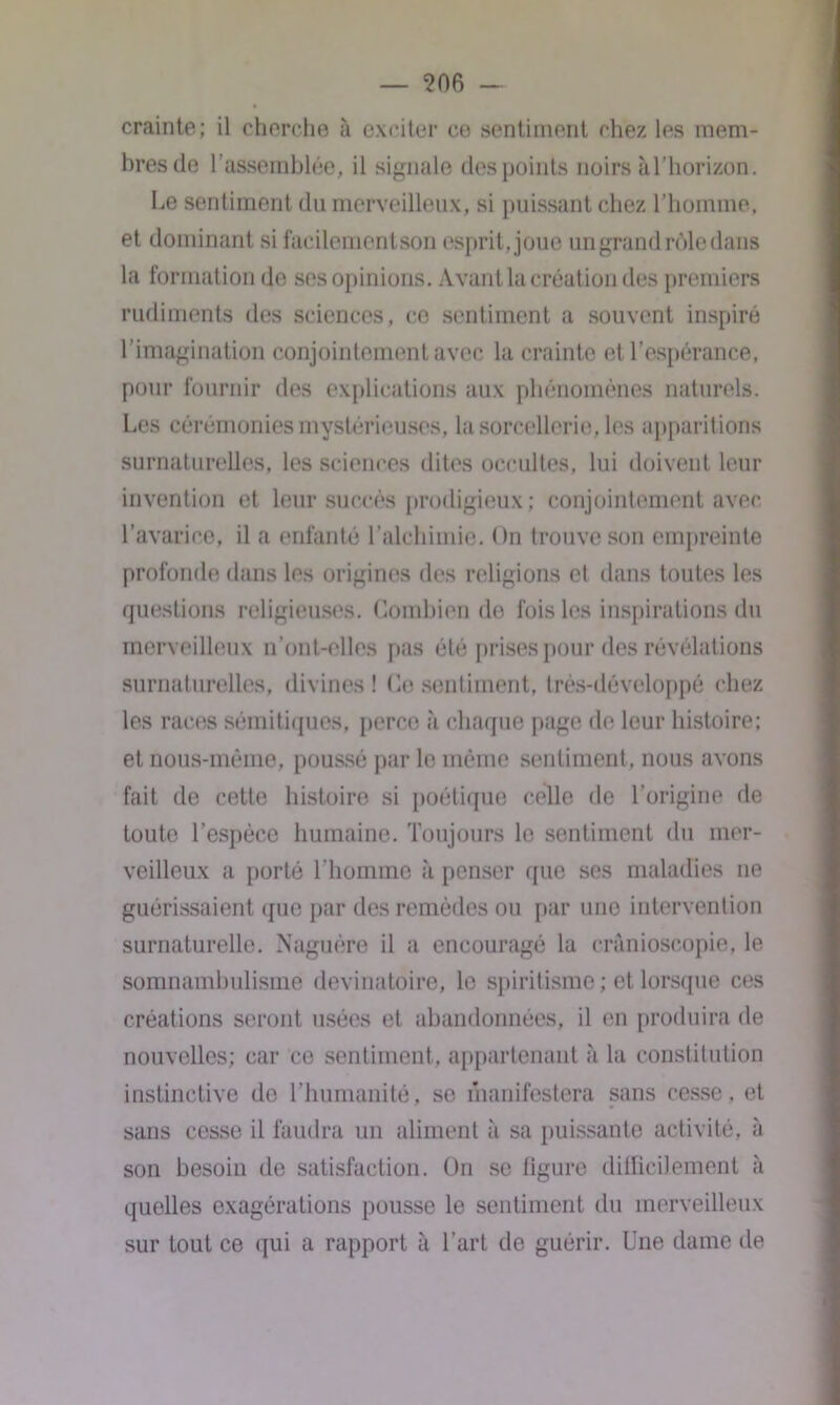 crainte; il cherche à exciter ce sentiment chez les mem- bres de l'assemblée, il signale des points noirs à l’horizon. Le sentiment du merveilleux, si puissant chez l’homme, et dominant si facilementson esprit, joue un grand rôle dans la formation de ses opinions. Avant la création des premiers rudiments des sciences, ce sentiment a souvent inspiré l’imagination conjointement avec la crainte et l’espérance, pour fournir des explications aux phénomènes naturels. Les cérémonies mystérieuses, la sorcellerie, les apparitions surnaturelles, les sciences dites occultes, lui doivent leur invention et leur succès prodigieux; conjointement avec l’avarice, il a enfanté l’alchimie. On trouve son empreinte profonde dans les origines des religions et dans toutes les questions religieuses. Combien de fois les inspirations du merveilleux n’ont-elles pas été prises pour des révélations surnaturelles, divines! Ce sentiment, très-développé chez les races sémitiques, perce à chaque page de leur histoire; et nous-mèrae, poussé par le même sentiment, nous avons fait de cette histoire si poétique celle de l’origine de toute l’espèce humaine. Toujours le sentiment du mer- veilleux a porté l’homme à penser que ses maladies ne guérissaient que par des remèdes ou par une intervention surnaturelle. Naguère il a encouragé la crânioscopie, le somnambulisme devinatoire, le spiritisme; et lorsque ces créations seront usées et abandonnées, il en produira de nouvelles; car ce sentiment, appartenant à la constitution instinctive de l’humanité, se manifestera sans cesse, et sans cesse il faudra un aliment à sa puissante activité, à son besoin de satisfaction. On se figure difficilement à quelles exagérations pousse le sentiment du merveilleux sur tout ce qui a rapport à l’art de guérir. Une dame de