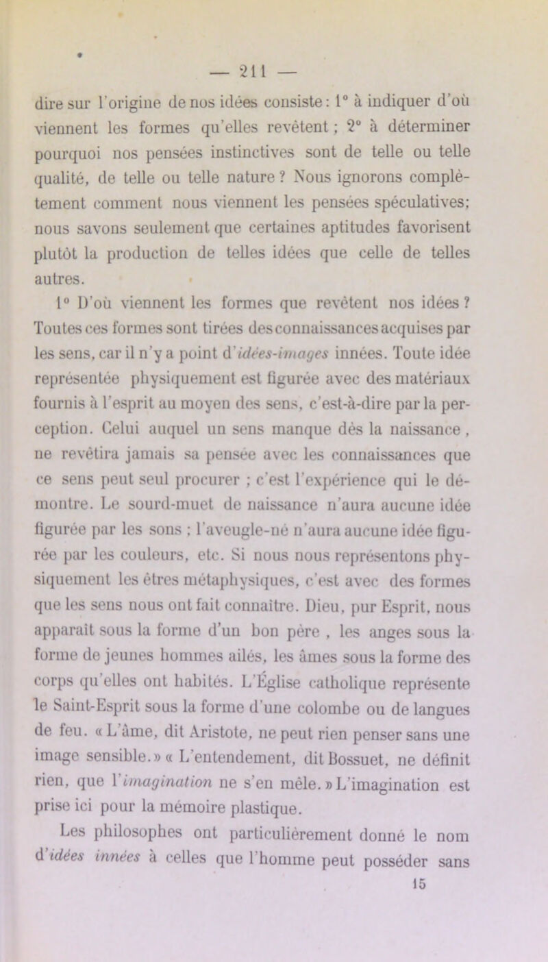 dire sur l'origine de nos idées consiste: 1° à indiquer d’où viennent les formes qu’elles revêtent ; 2° à déterminer pourquoi nos pensées instinctives sont de telle ou telle qualité, de telle ou telle nature ? Nous ignorons complè- tement comment nous viennent les pensées spéculatives; nous savons seulement que certaines aptitudes favorisent plutôt la production de telles idées que celle de telles autres. 1° L)’où viennent les formes que revêtent nos idées? Toutes ces formes sont tirées des connaissances acquises par les sens, car il n’y a point d'idées-images innées. Toute idée représentée physiquement est ligurée avec des matériaux fournis à l’esprit au moyen des sens, c’est-à-dire par la per- ception. Celui auquel un sens manque dès la naissance, ne revêtira jamais sa pensée avec les connaissances que ce sens peut seul procurer ; c’est l’expérience qui le dé- montre. Le sourd-muet de naissance n’aura aucune idée figurée par les sons ; l'aveugle-né n’aura aucune idée figu- rée par les couleurs, etc. Si nous nous représentons phy- siquement les êtres métaphysiques, c’est avec des formes que les sens nous ont fait connaître. Dieu, pur Esprit, nous apparaît sous la forme d’un bon père , les anges sous la forme de jeunes hommes ailés, les âmes sous la forme des corps qu elles ont habités. L'Église catholique représente le Saint-Esprit sous la forme d une colombe ou de langues de feu. « L âme, dit Aristote, ne peut rien penser sans une image sensible.» « L’entendement, dit Bossuet, ne définit rien, que {'imagination ne s’en mêle. » L’imagination est prise ici pour la mémoire plastique. Les philosophes ont particulièrement donné le nom d idées innées à celles que 1 homme peut posséder 15 sans