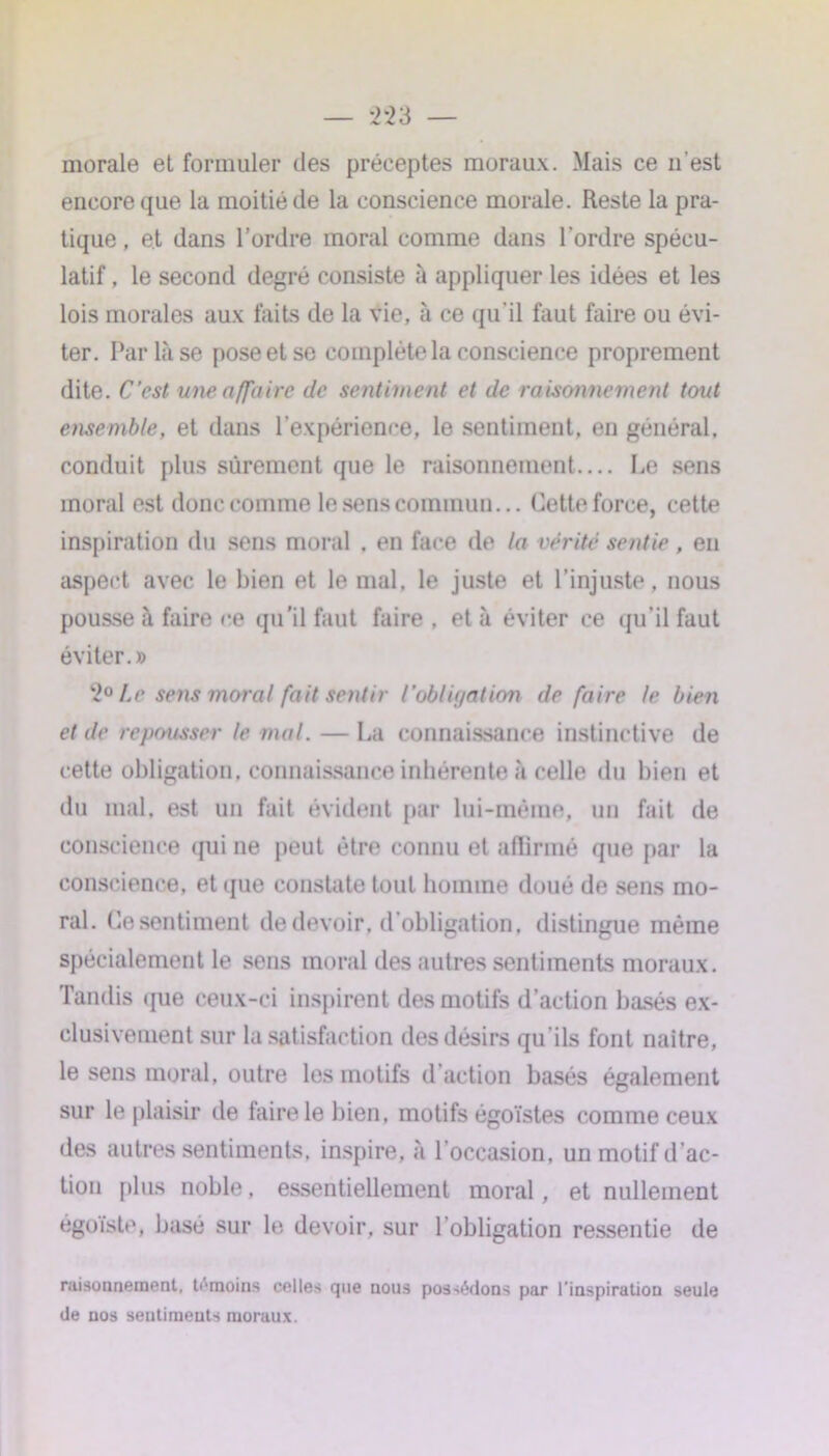 — *2*23 — morale et formuler des préceptes moraux. Mais ce n'est encore que la moitié de la conscience morale. Reste la pra- tique , et dans l’ordre moral comme dans l’ordre spécu- latif , le second degré consiste «à appliquer les idées et les lois morales aux faits de la vie, à ce qu’il faut faire ou évi- ter. Par là se pose et se complète la conscience proprement dite. C’est une affaire de sentiment et de raisonnement tout ensemble, et dans l’expérience, le sentiment, en général, conduit plus sûrement que le raisonnement.... Le sens moral est donc comme le sens commun... Cette force, cette inspiration du sens moral . en face de la vérité sentie , en aspect avec le bien et le mal. le juste et l’injuste, nous pousse à faire ce qu'il faut faire , et à éviter ce qu’il faut éviter.» 20 Le sens moral fait sentir l'oblit/ation de faire le bien et de repousser le mal. — La connaissance instinctive de cette obligation, connaissance inhérente à celle du bien et du mal, est un fait évident par lui-même, un fait de conscience qui ne peut être connu et affirmé que par la conscience, et que constate tout homme doué de sens mo- ral. Ce sentiment de devoir, d’obligation, distingue même spécialement le sens moral des autres sentiments moraux. Tandis que ceux-ci inspirent des motifs d’action basés ex- clusivement sur la satisfaction des désirs qu’ils font naître, le sens moral, outre les motifs d’action basés également sur le plaisir de taire le bien, motifs égoïstes comme ceux des autres sentiments, inspire, à l’occasion, un motif d’ac- tion plus noble, essentiellement moral, et nullement égoïste, basé sur le devoir, sur l’obligation ressentie de raisonnement, témoins celles que nous possédons par l'inspiration seule de nos sentiments moraux.