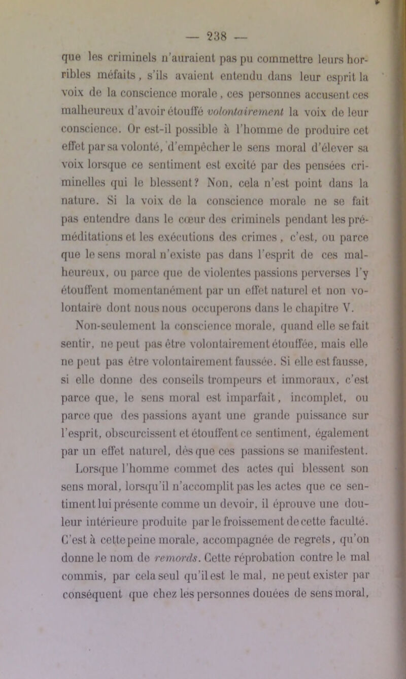 *> que les criminels n’auraient pas pu commettre leurs hor- ribles méfaits, s ils avaient entendu dans leur esprit la voix de la conscience morale , ces personnes accusent ces malheureux d’avoir étouffé volontairement la voix de leur conscience. Or est-il possible à l’homme de produire cet effet par sa volonté, d’empêcher le sens moral d’élever sa voix lorsque ce sentiment est excité par des pensées cri- minelles qui le blessent? Non, cela n’est point dans la nature. Si la voix de la conscience morale ne se fait pas entendre dans le cœur des criminels pendant les pré- méditations et les exécutions des crimes, c’est, ou parce que le sens moral n’existe pas dans l’esprit de ces mal- heureux, ou parce que de violentes passions perverses l’y étouffent momentanément par un effet naturel et non vo- lontaire dont nous nous occuperons dans le chapitre V. Non-seulement la conscience morale, quand elle se fait sentir, ne peut pas être volontairement étouffée, mais elle ne peut pas être volontairement faussée. Si elle est fausse, si elle donne des conseils trompeurs et immoraux, c’est parce que, le sens moral est imparfait, incomplet, ou parce que des passions ayant une grande puissance sur l’esprit, obscurcissent et étouffent ce sentiment, également par un effet naturel, dés que ces passions se manifestent. Lorsque l’homme commet des actes qui blessent son sens moral, lorsqu’il n’accomplit pas les actes que ce sen- timent lui présente comme un devoir, il éprouve une dou- leur intérieure produite par le froissement de cette faculté. C’est à cette peine morale, accompagnée de regrets, qu’on donne le nom de remords. Cette réprobation contre le mal commis, par cela seul qu’il est le mal, ne peut exister par conséquent que chez les personnes douées de sens moral,