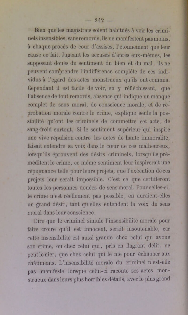 bien que les magistrats soient habitués à voiries crimi- nels insensibles, sans remords, ils ne manifestent pas moins, à chaque procès de cour d’assises, l’étonnement que leur cause ce fait. Jugeant les accusés d’après eux-mêmes, les supposant doués du sentiment du bien et du mal, ils ne peuvent com*prendre l’indifférence complète de ces indi- vidus à l’égard des actes monstrueux qu’ils ont commis. Cependant il est facile de voir, en y réfléchissant, que l’absence de tout remords, absence qui indique un manque complet de sens moral, de conscience morale, et de ré- probation morale contre le crime, explique seule la pos- sibilité qu’ont les criminels de commettre cet acte, de sang-froid surtout. Si le sentiment supérieur qui inspire une vive répulsion contre les actes do haute immoralité, faisait entendre sa voix dans le coeur de ces malheureux, lorsqu’ils éprouvent des désirs criminels, lorsqu’ils pré- méditent le crime, ce même sentiment leur inspirerait une répugnance telle pour leurs projets, que l’exécution de ces projets leur serait impossible. C’est ce que certifieront toutes les personnes douées do sens moral. Pour celles-ci, le crime n’est réellement pas possible, en auraient-elles un grand désir, tant qu’elles entendent la voix du sens moral dans leur conscience. Dire que le criminel simule l’insensibilité morale pour faire croire qu’il est innocent, serait insoutenable, car cette insensibilité est aussi grande chez celui qui avoue son crime, ou chez celui qui, pris en flagrant délit, ne peut le nier, que chez celui qui le nie pour échapper aux châtiments. L’insensibilité morale du criminel n’est-elle pas manifeste lorsque celui-ci raconte ses actes mon- strueux dans leurs plus horribles détails, avec le plus grand