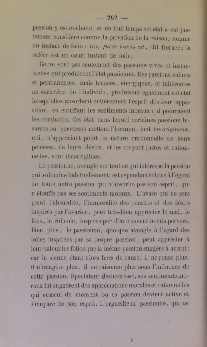 passion y est évidente, et de tout temps cet état a été jus- tement considéré comme la privation de la raison, comme un instant de folie: Ira, furor b revis est, dit Horace; la colère est un court instant de folie. Ce ne sont pas seulement des passions vives et instan- tanées qui produisent l’état passionné. Des passions calmes et permanentes, mais tenaces, énergiques, et inhérentes au caractère de l’individu, produisent également cet état lorsqu’elles absorbent entièrement l'esprit dès leur appa- rition, en étouffant les sentiments moraux qui pourraient les combattre. Cet état dans lequel certaines passions bi- zarres ou perverses mettent l’homme, font les originaux, qui, n’appréciant point la nature irrationnelle de leurs pensées, de leurs désirs, et les croyant justes et ration- nelles, sont incorrigibles. Le passionné, aveuglé sur tout ce qui intéresse la passion qui le domine habituellement, est cependant éclairé à l’égard de toute autre passion qui n’absorbe pas son esprit, qui n’étouffe pas ses sentiments moraux. L’avare qui ne sent point l’absurdité, l’immoralité des pensées et des désirs inspirés par l’avarice, peut très-bien apprécier le mal, le faux, le ridicule, inspirés par d’autres sentiments pervers. Bien plus, le passionné, quoique aveuglé à l’égard des folies inspirées par sa propre passion , peut apprécier à leur valeur les folies que la même passion suggère à autrui ; car la sienne étant alors hors de cause, il ne pense plus, il n’imagine plus, il ne raisonne plus sous l’influence de cette passion. Spectateur désintéressé, ses sentiments mo- raux lui suggèrent des appréciations morales et rationnelles qui cessent du moment où sa passion devient active et s’empare de son esprit. L’orgueilleux passionné, qui ne t