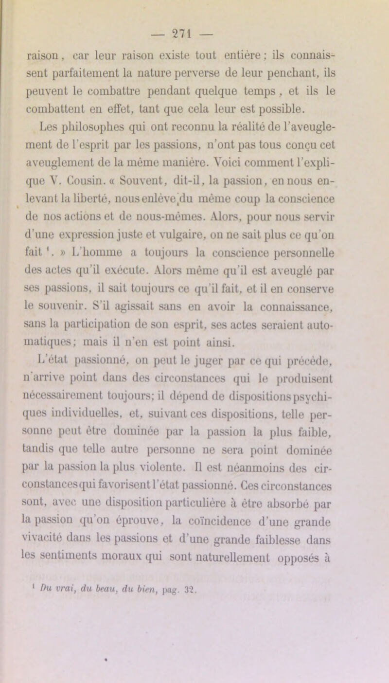 raison, car leur raison existe tout entière ; ils connais- sent parfaitement la nature perverse de leur penchant, ils peuvent le conihattre pendant quelque temps , et ils le combattent en effet, tant que cela leur est possible. Les philosophes qui ont reconnu la réalité de l'aveugle- ment de l’esprit par les passions, n’ont pas tous conçu cet aveuglement de la même manière. Voici comment l’expli- que V. Cousin, <c Souvent, dit-il, la passion, en nous en- levant la liberté, nous enlève(du même coup la conscience de nos actions et de nous-mêmes. Alors, pour nous servir d’une expression juste et vulgaire, on ne sait plus ce qu’on fait'. » L’homme a toujours la conscience personnelle des actes qu’il exécute. Alors même qu’il est aveuglé par ses passions, il sait toujours ce qu'il fait, et il en conserve le souvenir. S'il agissait sans en avoir la connaissance, sans la participation de son esprit, ses actes seraient auto- matiques; mais il n’en est point ainsi. L’état passionné, on peut le juger par ce qui précède, n arrive point dans des circonstances qui le produisent nécessairement toujours; il dépend de dispositions psychi- ques individuelles, et. suivant ces dispositions, telle per- sonne peut être dominée par la passion la plus faible, tandis que telle autre personne ne sera point dominée par la passion la plus violente. Il est néanmoins des cir- constancesqui favorisent l’état passionné. Ces circonstances sont, avec une disposition particulière à être absorbé par la passion qu on éprouve, la coïncidence d’une grande vivacité dans les passions et d une grande faiblesse dans les sentiments moraux qui sont naturellement opposés à 1 fhi vrai, du beau, du bien, pag. 32.