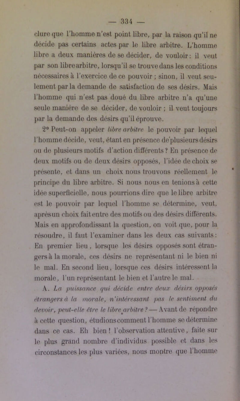 dure que l’homme n’est point libre, par la raison qu’il ne décide pas certains actes par le libre arbitre. L’homme libre a deux manières de se décidor, de vouloir: il veut par son librearbitre, lorsqu’il se trouve dans les conditions nécessaires à l’exercice de ce pouvoir ; sinon, il veut seu- lement parla demande de satisfaction de ses désirs. Mais l’homme qui n’est pas doué du libre arbitre n’a qu’une seule manière de se décider, de vouloir ; il veut toujours par la demande dos désirs qu’il éprouve. 2° Peut-on appeler Libre arbitre le pouvoir par lequel l’homme décide, veut, étant en présence de'plusieurs désirs ou de plusieurs motifs d’action différents ? En présence de deux motifs ou de deux désirs opposés, l’idée de choix se présente, et dans un choix nous trouvons réellement le principe du libre arbitre. Si nous nous en tenions à cette idée superficielle, nous pourrions dire que le libre arbitre est le pouvoir par lequel l’homme se détermine, veut, aprèsun choix faitentre des motifs ou des désirs différents. Mais en approfondissant la question, on voit que, pour la résoudre, il faut l’examiner dans les deux cas suivants: En premier lieu , lorsque les désirs opposés sont étran- gers à la morale, ces désirs ne représentant ni le bien ni le mal. En second lieu, lorsque ces désirs intéressent la morale, l’un représentant le bien et l’autre le mal. A. La puissance qui décide entre deux désirs opposés étrangers à la morale, n’intéressant pas le sentiment du devoir, peut-elle être le libre arbitre ? — Avant de répondre à cette question, étudions comment l’homme se détermine dans ce cas. Eh bien ! l’observation attentive, faite sur le plus grand nombre d’individus possible et dans les circonstances les plus variées, nous montre que l’homme