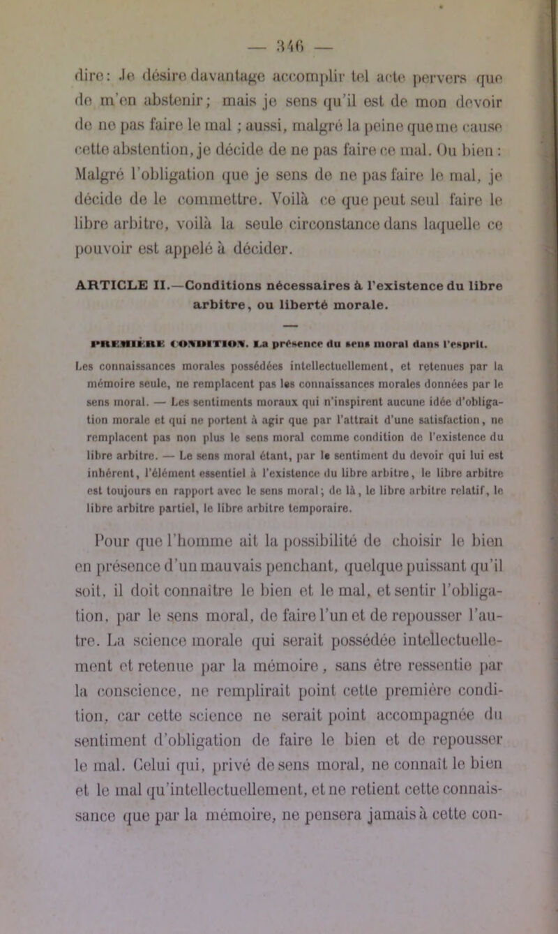 dire: Je désire davantage accomplir tel acte pervers que de m’en abstenir; mais jo sens qu’il est de mon devoir de ne pas faire le mal ; aussi, malgré la peine que me cause cette abstention, je décide de ne pas faire ce mal. Ou bien : Malgré l’obligation que je sens de ne pas faire le mal, je décide de le commettre. Voilà ce que peut seul faire le libre arbitre, voilà la seule circonstance dans laquelle ce pouvoir est appelé à décider. ARTICLE II.—Conditions nécessaires à. l'existence du libre arbitre, ou liberté morale. l'HCMIKRK <0*l»ITI0V i.a pr^sfiice (lu m*ii» moral ilans rrxprli. Les connaissances morales possédées intellectuellement, et retenues par la mémoire seule, ne remplacent pas l«s connaissances morales données par le sens moral. — Les sentiments moraux qui n’inspirent aucune idée d’obliga- tion morale et qui ne portent à agir que par l’attrait d'une satisfaction, ne remplacent pas non plus le sens moral comme condition de l’existence du libre arbitre. — Le sens moral étant, par 1« sentiment du devoir qui lui est inhérent, l’élément essentiel à l'existence du libre arbitre, le libre arbitre est toujours en rapport avec le sens moral; de là, le libre arbitre relatif, le libre arbitre partiel, le libre arbitre temporaire. Pour que l’homme ait la possibilité de choisir le bien en présence d’un mauvais penchant, quelque puissant qu’il soit, il doit connaître le bien et le mal, etsontir l’obliga- tion. par le sens moral, de faire l’un et de repousser l’au- tre. La science morale qui serait possédée intellectuelle- ment et retenue par la mémoire, sans être ressentie par la conscience, ne remplirait point cette première condi- tion, car cette science ne serait point accompagnée du sentiment d’obligation de faire le bien et de repousser le mal. Celui qui, privé de sens moral, no connaît le bien et le mal qu’intellectuellcment, et ne retient cette connais- sance que par la mémoire, ne pensera jamais à cette con-