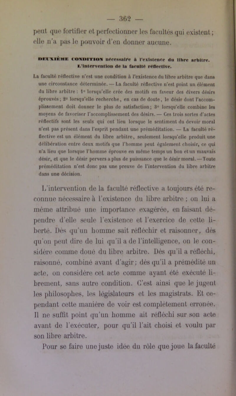 peut que fortifier et perfectionner les facultés qui existent ; elle n’a pas le pouvoir d’en donner aucune. ■tEI llKHK KiMMTiin n^rPHitalrp A l'PxUipncp «lu ilitrp arbitre. ■.'Intervention dp la farulte réflertlve. La faculté réflective n’est une condition à l'existence du libre arbitre que dans une circonstance déterminée. — La faculté réflective n’est point un élément du libre arbitre: 1° lorsqu’elle crée des motifs en faveur des divers désirs éprouvés; 2° lorsqu’elle recherche, en cas de doute, le désir dont l’accom- plissement doit donner le plus de satisfaction; 3° lorsqu’elle combine les moyens de favoriser l’accomplissement des désirs. — Ces trois sortes d’actes réflectifs sont les seuls qui ont lieu lorsque le sentiment du devoir moral n’est pas présent dans l’esprit pendant une préméditation. — La faculté ré- flective est un élément du libre arbitre, seulement lorsqu’elle produit une délibération entre deux motifs que l’homme peut également choisir, ce qui n’a lieu que lorsque l’homme éprouve en môme temps un bon et un mauvais désir, et que le désir pervers a plus de puissance que le désir moral.—Toute préméditation n’est donc pas une preuve de l’intervention du libre arbitre dans une décision. L’intervention de la faculté réflective a toujours été re- connue nécessaire à l’existence du libre arbitre ; on lui a même attribué une importance exagérée, en faisant dé- pendre d’elle seule l’existence et l’exercice de cotte li- berté. Dés qu’un homme sait réfléchir et raisonner, dés qu’on peut dire de lui qu’il a de l’intelligence, on le con- sidère comme doué du libre arbitre. Dès qu’il a réfléchi, raisonné, combiné avant d’agir; dés qu’il a prémédité un acte, on considère cet acte comme ayant été exécuté li- brement, sans autre condition. C’est ainsi que le jugent les philosophes, les législateurs et les magistrats. Et ce- pendant cette manière de voir est complètement erronée. Il ne suffit point qu’un homme ait réfléchi sur son acte avant de l’exécuter, pour qu’il l’ait choisi et voulu par son libre arbitre. Pour se faire une juste idée du rôle que joue la faculté