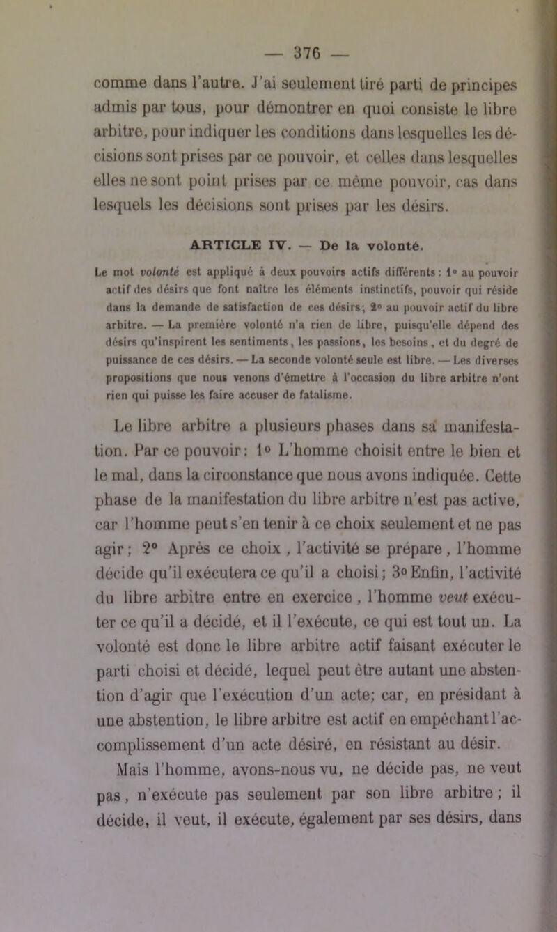 comme dans l’autre. J’ai seulement tiré parti de principes admis par tous, pour démontrer en quoi consiste le libre arbitre, pour indiquer les conditions dans lesquelles les dé- cisions sont prises par ce pouvoir, et celles dans lesquelles elles ne sont point prises par ce même pouvoir, cas dans lesquels les décisions sont prises par les désirs. ARTICLE IV. — De la volonté. Le mot volonté est appliqué à deux pouvoirs actifs différents: 1° au pouvoir actif des désirs que font naître les éléments instinctifs, pouvoir qui réside dans la demande de satisfaction de ces désirs; 4° au pouvoir actif du libre arbitre. — La première volonté n’a rien de libre, puisqu’elle dépend des désirs qu'inspirent les sentiments, les passions, les besoins, et du degré de puissance de ces désirs. — La seconde volonté seule est libre. — Les diverses propositions que nous venons d’émettre à l'occasion du libre arbitre n’ont rien qui puisse les faire accuser de fatalisme. Le libre arbitre a plusieurs phases dans sa! manifesta- tion. Par ce pouvoir: 1° L’homme choisit entre le bien et le mal, dans la circonstance que nous avons indiquée. Cette phase de la manifestation du libre arbitre n’est pas active, car l’homme peut s’en tenir à ce choix seulement et ne pas agir ; 2° Après ce choix , l’activité se prépare, l’homme décide qu’il exécutera ce qu’il a choisi; 3°Enün, l’activité du libre arbitre entre en exercice , l’homme veut exécu- ter ce qu’il a décidé, et il l’exécute, ce qui est tout un. La volonté est donc le libre arbitre actif faisant exécuter le parti choisi et décidé, lequel peut être autant une absten- tion d’agir que l’exécution d’un acte; car, en présidant à uue abstention , le libre arbitre est actif en empêchant l’ac- complissement d’un acte désiré, en résistant au désir. Mais l’homme, avons-nous vu, ne décide pas, ne veut pas, n’exécute pas seulement par son libre arbitre ; il décide, il veut, il exécute, également par ses désirs, dans