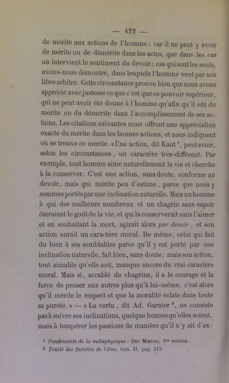 de mérite aux notions de 1 homme ; car il ne peut y avoir de mérite ou de démérite dans les actes, que dans les cas où intervient le sentiment du devoir; cas qui sont les seuls, avons-nous démontré, dans lesquels 1 homme veut par son libre arbitre. Cette circonstance prouve bien quenous avons apprécié avec justesse ce que c’est que ce pouvoir supérieur, qui ne peut avoir été donné à l’homme qu’afîn qu’il eût du mérite ou du démérite dans l’accomplissement de ses ac- tions. Les citations suivantes nous offrent une appréciation exacte du mérite dans les bonnes actions, et nous indiquent où se trouve ce mérite, a Une action, dit Kant V, peut avoir, selon les circonstances , un caractère très-différent. Par exemple, tout homme aime naturellement la vie et cherche à la conserver. C’est une action, sans doute, conforme au devoir, mais qui mérite peu d’estime, parce que nous y sommes portés par une inclination naturelle. Mais un homme à qui des malheurs nombreux et un chagrin sans espoir ôteraient le goùtde la vie, et qui la conserverait sans l’aimer et en souhaitant la mort, agirait alors par devoir , et son action aurait un caractère moral. De môme, celui qui fait du bien à ses semblables parce qu’il y est porté par une inclination naturelle, fait bien, sans doute; mais son action, tout aimable qu’elle soit, manque encore du vrai caractère moral. Mais si, accablé de chagrins, il a le courage et la force de penser aux autres plus qu’à lui-même, c’est alors qu’il mérite le respect et que la moralité éclate dans toute sa pureté. » — « La vertu , dit Ad. Garnier 2, ne consiste pasà suivre ses inclinations, quelque bonnesqu’elles soient, mais à tempérer les passions de manière qu’il n’y ait d’ex- 1 Fondements de la métaphysique : Des Mœurs, lre section. 2 Traité des facultés de l'âme, toin. II, pag. 315.