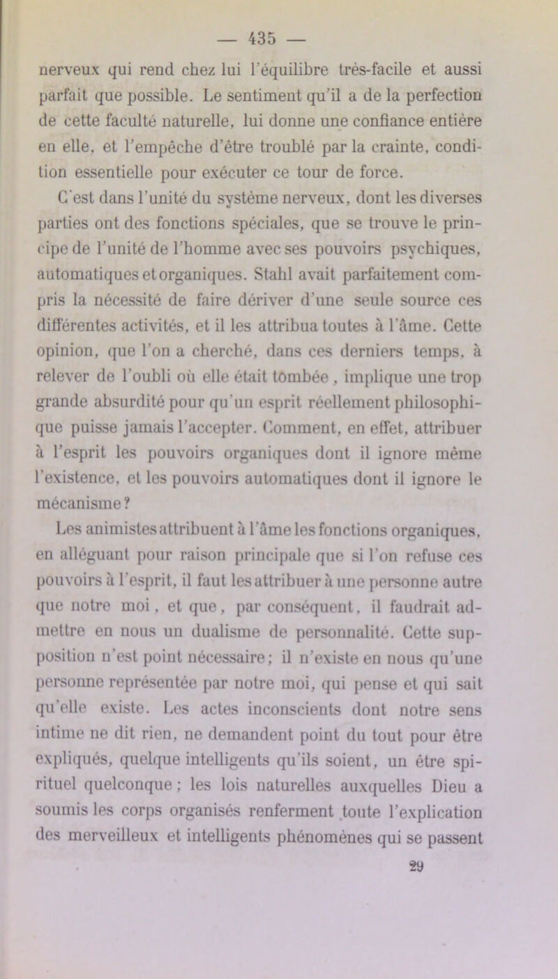 nerveux qui rend chez lui l’équilibre très-facile et aussi parfait que possible. Le sentiment qu’il a de la perfection de cette faculté naturelle, lui donne une confiance entière en elle, et l’empêche d’être troublé par la crainte, condi- tion essentielle pour exécuter ce tour de force. C’est dans l’unité du système nerveux, dont les diverses parties ont des fonctions spéciales, que se trouve le prin- cipe de l’unité de l’homme avec ses pouvoirs psychiques, automatiques et organiques. Stahl avait parfaitement com- pris la nécessité de faire dériver d'une seule source ces différentes activités, et il les attribua toutes à l’âme. Cette opinion, que l’on a cherché, dans ces derniers temps, à relever de l’oubli où elle était tombée , implique une trop grande absurdité pour qu'un esprit réellement philosophi- que puisse jamais l’accepter. Comment, en effet, attribuer à l’esprit les pouvoirs organiques dont il ignore même l’existence, et les pouvoirs automatiques dont il ignore le mécanisme ? Les animistes attribuent à l ame les fonctions organiques, en alléguant pour raison principale que si l’on refuse ces pouvoirs à l’esprit, il faut les attribuer à une personne autre que notre moi, et que, par conséquent, il faudrait ad- mettre en nous un dualisme de personnalité. Cette sup- position n’est point nécessaire; il n’existe en nous qu’une personne représentée par notre moi, qui pense et qui sait qu’elle existe. Les actes inconscients dont notre sens intime ne dit rien, ne demandent point du tout pour être expliqués, quelque intelligents qu’ils soient, un être spi- rituel quelconque ; les lois naturelles auxquelles Dieu a soumis les corps organisés renferment toute l’explication des merveilleux et intelligents phénomènes qui se passent 29