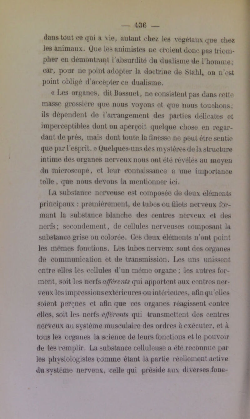 dans tout ce qui a \ie, autant chez les végétaux que chez les animaux. Une les animistes ne croient donc pas triom- pher en démontrant l’absurdité du dualisme de l’homme; car, pour ne point adopter la doctrine de Stahl, on n’est point obligé d’accepter ce dualisme. « Les organes, dit Bossuet, ne consistent pas dans cette masse grossière que nous voyons et que nous touchons; ils dépendent de l’arrangement des parties délicates et imperceptibles dont on aperçoit quelque chose en regar- dant de près, mais dont toute la finesse ne peut être sentie que par l’esprit. » Quelques-uns des mystères de la structure intime des organes nerveux nous ont été révélés au moyen du microscope, et leur connaissance a une importance telle , que nous devons la mentionner ici. La substance nerveuse est composée de deux éléments principaux : premièrement, de tubes ou filets nerveux for- mant la substance blanche des centres nerveux et des nerfs; secondement, de cellules nerveuses composant la substance grise ou colorée. Ces deux éléments n’ont point les mêmes fonctions. Les tubes nerveux sont des organes de communication et de transmission. Les uns unissent entre elles les cellules d’un même organe ; les autres for- ment, soit les nerfs afférants qui apportent aux centres ner- veux les impressions extérieures ou intérieures, afin qu elles soient perçues et afin que ces organes réagissent contre elles, soit les nerfs efférents qui transmettent des centres nerveux au système musculaire des ordres à exécuter, et à tous les organes la science de leurs fonctions et lo pouvoir de les remplir. La substance celluleuse a été reconnue pâl- ies physiologistes comme étant la partie réellement active du système nerveux, celle qui préside aux diverses loue-