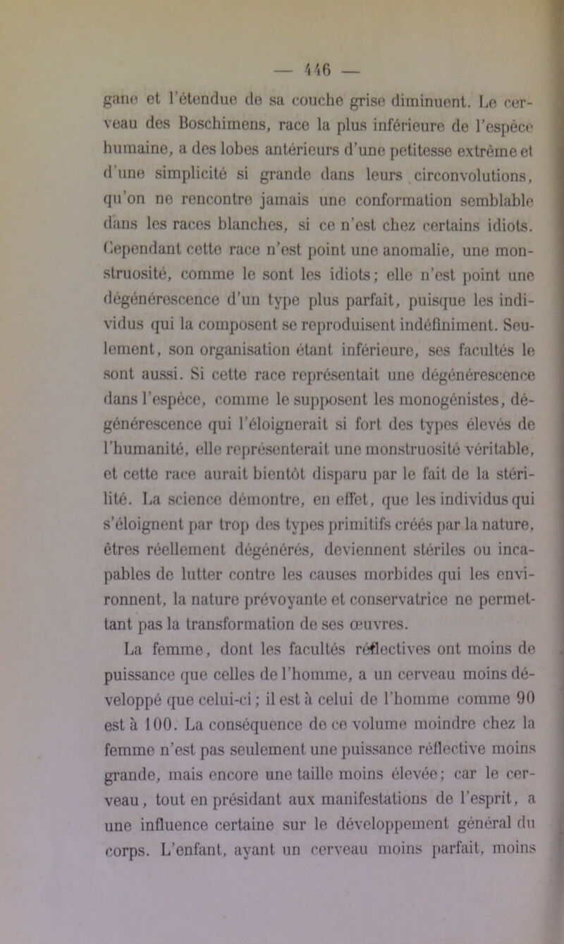 garni et l’étendue de sa couche grise diminuent. Le cer- veau des Boschimens, race la plus inférieure de l’espèce humaine, a des lobes antérieurs d’une petitesse extrême et d une simplicité si grande dans leurs circonvolutions, qu’on ne rencontre jamais une conformation semblable dans les races blanches, si ce n’est chez certains idiots, dépendant cette race n’est point une anomalie, une mon- struosité, comme le sont les idiots; elle n’est point une dégénérescence d’un type plus parfait, puisque les indi- vidus qui la composent se reproduisent indéfiniment. Seu- lement, son organisation étant inférieure, ses facultés le sont aussi. Si cette race représentait une dégénérescence dans l'espèce, comme le supposent les monogénistes, dé- générescence qui l’éloignerait si fort des types élevés de l’humanité, elle représenterait une monstruosité véritable, et cette race aurait bientôt disparu par le fait de la stéri- lité. La science démontre, en effet, que les individus qui s’éloignent par trop des types primitifs créés par la nature, êtres réellement dégénérés, deviennent stériles ou inca- pables de lutter contre les causes morbides qui les envi- ronnent, la nature prévoyante et conservatrice ne permet- tant pas la transformation de ses œuvres. La femme, dont les facultés réflectives ont moins de puissance que celles de l’homme, a un cerveau moins dé- veloppé que celui-ci ; il est à celui de l’homme comme 90 esta 100. La conséquence de ce volume moindre chez la femme n’est pas seulement une puissance réflective moins grande, mais encore une taille moins élevée; car le cer- veau, tout en présidant aux manifestations de l’esprit, a une influence certaine sur le développement général du corps. L’enfant, ayant un cerveau moins parfait, moins