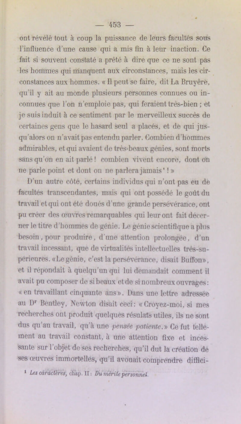 ont révélé tout à coup la puissance de leurs facultés sous l’influence d’une cause qui a mis fin à leur inaction. Ce fait si souvent constaté a prêté à dire que ce ne sont pas les hommes qui manquent aux circonstances, mais les cir- constances aux hommes. « Il peut se faire, dit La Bruyère, qu’il y ait au monde plusieurs personnes connues ou in- connues que l’on n’emploie pas, qui feraient très-bien ; et je suis induit à ce sentiment par le merveilleux succès de certaines gens que le hasard seul a placés, et de qui jus- qu’alors on n’avait pas entendu parler. Combien d'hommes admirables, et qui avaient de très-beaux génies, sont morts sans qu’on en ait parlé! combien vivent encore, dont on ne parle point et dont on ne parlera jamais' ! » L’un autre côté, certains individus qui n’ont pas eu de facultés transcendantes, mais qui ont possédé le goût du travail et qui ont été doués d'une grande persévérance, ont pu créer des œuvres remarquables qui leur ont fait décer- ner le titre d’hommes de génie. Le génie scientifique a plus besoin, pour produire, d'une attention prolongée, d’un travail incessant, que de virtualités intellectuelles très-su- périeures. «Le génie, c’est la persévérance, disait Buffon», et il répondait à quelqu’un qui lui demandait comment il avait pu composer de si beaux et de si nombreux ouvrages : « en travaillant cinquante ans». Dans une lettre adressée au Dr Bentley, Newton disait ceci: «Crovez-moi. si mes recherches ont produit quelques résulats utiles, ils ne sont dus qu au travail, qu à une pensée patiente.y) Ce fut telle- ment au travail constant, à une attention fixe et inces- sante sur l’objet de ses recherches, qu’il dut la création de ses œuvres immortelles, qu’il avouait comprendre diffici- 1 Les caractères, chap. Il : Du mérite personnel.