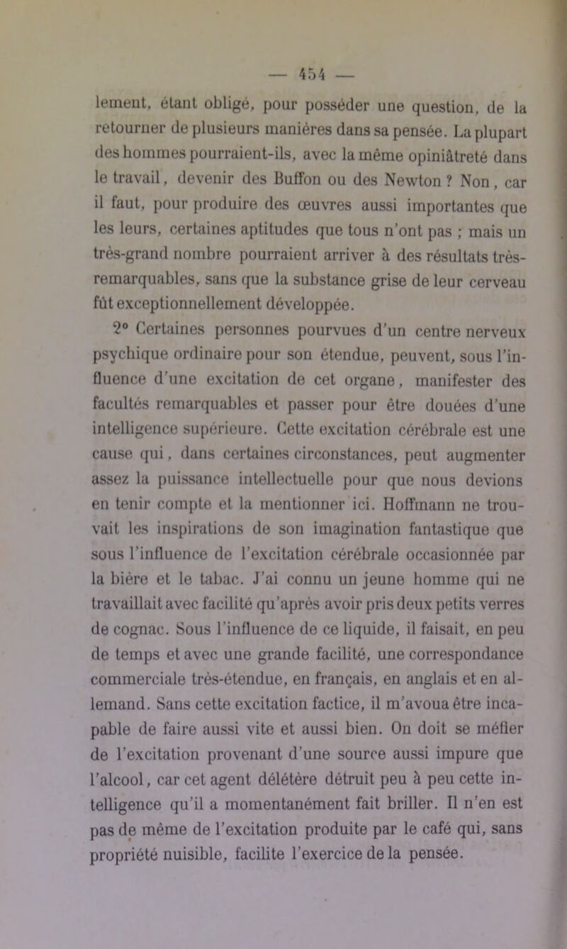 leineut, étant obligé, pour posséder une question, de la retourner de plusieurs manières dans sa pensée. La plupart des hommes pourraient-ils, avec la même opiniâtreté dans le travail, devenir des Buffon ou des Newton ? Non , car il faut, pour produire des œuvres aussi importantes que les leurs, certaines aptitudes que tous n’ont pas ; mais un très-grand nombre pourraient arriver à des résultats très- remarquables, sans que la substance grise de leur cerveau fût exceptionnellement développée. 2° Certaines personnes pourvues d’un centre nerveux psychique ordinaire pour son étendue, peuvent, sous l’in- fluence d’une excitation de cet organe, manifester des facultés remarquables et passer pour être douées d’une intelligence supérieure. Cette excitation cérébrale est une cause qui, dans certaines circonstances, peut augmenter assez la puissance intellectuelle pour que nous devions en tenir compte et la mentionner ici. Hoffmann ne trou- vait les inspirations de son imagination fantastique que sous l’influence de l’excitation cérébrale occasionnée par la bière et le tabac. J’ai connu un jeune homme qui ne travaillait avec facilité qu’après avoir pris deux petits verres de cognac. Sous l’influence de ce liquide, il faisait, en peu de temps et avec une grande facilité, une correspondance commerciale très-étendue, en français, en anglais et en al- lemand. Sans cette excitation factice, il m’avoua être inca- pable de faire aussi vite et aussi bien. On doit se méfier de l’excitation provenant d’une source aussi impure que l’alcool, car cet agent délétère détruit peu à peu cette in- telligence qu’il a momentanément fait briller. Il n’en est pas de même de l’excitation produite par le café qui, sans propriété nuisible, facilite l’exercice de la pensée.