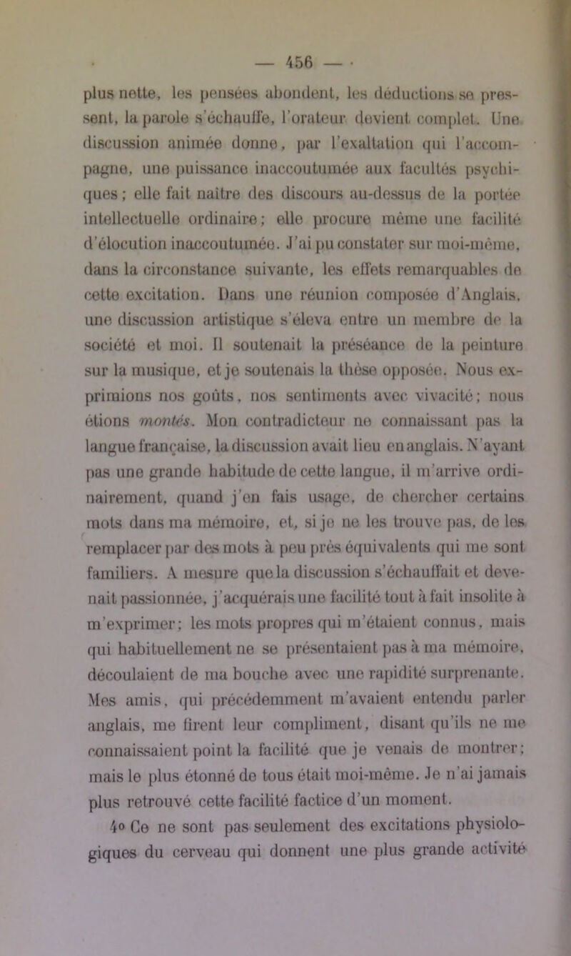 plus nette, les pensées abondent, les déductions sn pres- sent, la parole s’échauffe, l’orateur devient complet. Une discussion animée donne, par l’exaltation qui l’accom- pagne, une puissance inaccoutumée aux facultés psychi- ques ; elle fait naitre des discours au-dessus de la portée intellectuelle ordinaire; ello procure même une facilité d’élocution inaccoutumée. J’ai pu constater sur moi-même, dans la circonstance suivante, les effets remarquables de cette excitation. Dans une réunion composée d’Anglais, une discussion artistique s’éleva entre un membre de la société et moi. Il soutenait la préséance de la peinture sur la musique, et je soutenais la thèse opposée. Nous ex- primions nos goûts, nos sentiments avec vivacité; nous étions montés. Mon contradicteur ne connaissant pas la langue française, la discussion avait lieu en anglais. N’ayant pas une grande habitude de cette langue, il m’arrive ordi- nairement, quand j'en fais usage, de chercher certains mots dans ma mémoire, et, si je ne les trouve pus, de les remplacer par des mots à peu près équivalents qui me sont familiers. A mesure que la discussion s’échauffait et deve- nait passionnée, j acquérais une facilité tout à fait insolite «à m’exprimer; les mots propres qui m’étaient connus, mais qui habituellement ne se présentaient pas à ma mémoire, découlaient de ma bouche avec une rapidité surprenante. Mes amis, qui précédemment m’avaient entendu parler anglais, me tirent leur compliment, disant qu’ils ne me connaissaient point la facilité que je venais de montrer; mais le plus étonné do tous était moi-même. Je n’ai jamais plus retrouvé cette facilité factice d’un moment. 4« Ce ne sont pas seulement des excitations physiolo- giques du cerveau qui donnent une plus grande activité